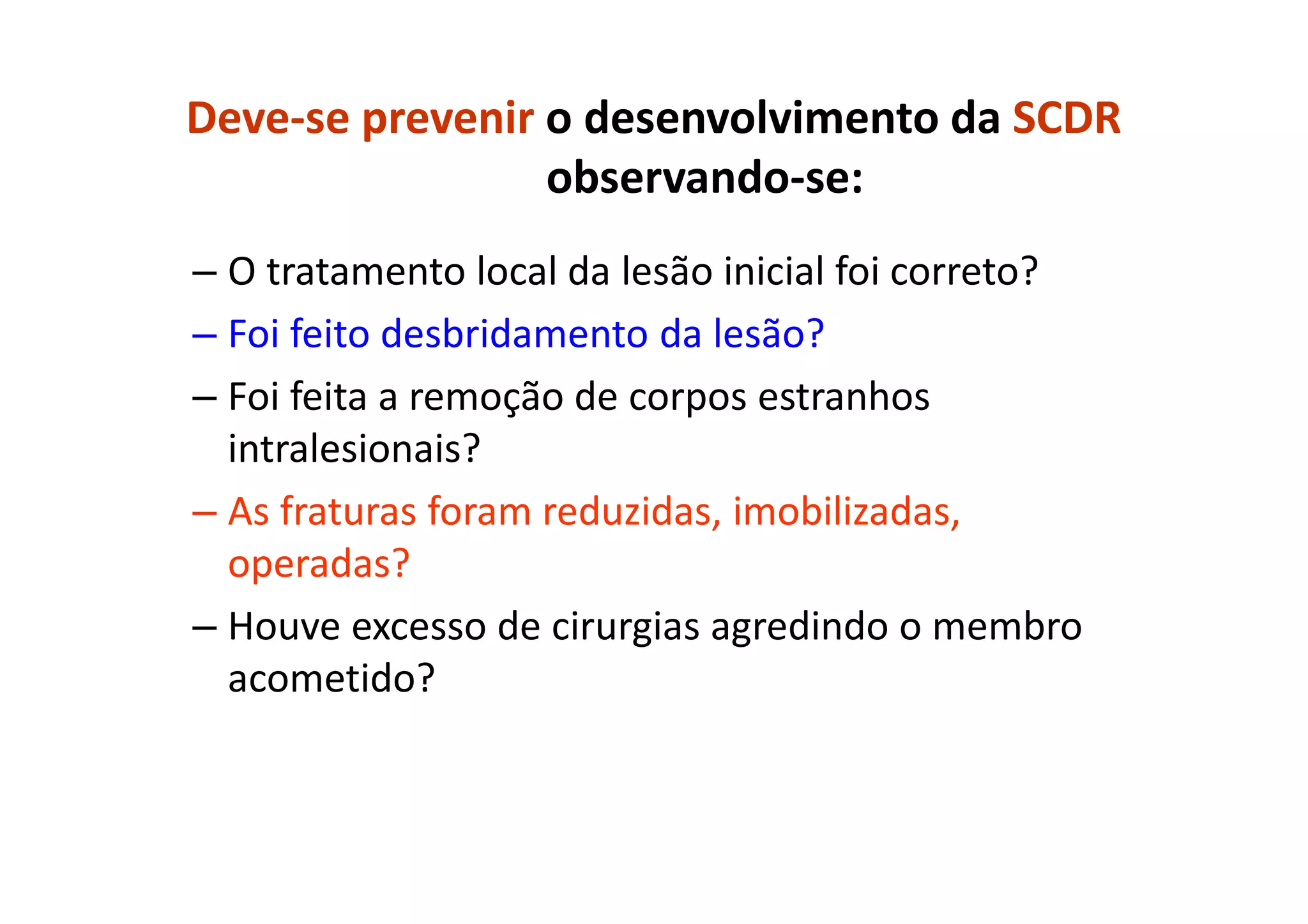 Deve-se prevenir o desenvolvimento da SCDR
observando-se:
– O tratamento local da lesão inicial foi correto?
– Foi feito desbridamento da lesão?
– Foi feita a remoção de corpos estranhos
intralesionais?
– As fraturas foram reduzidas, imobilizadas,
operadas?
– Houve excesso de cirurgias agredindo o membro
acometido?
 