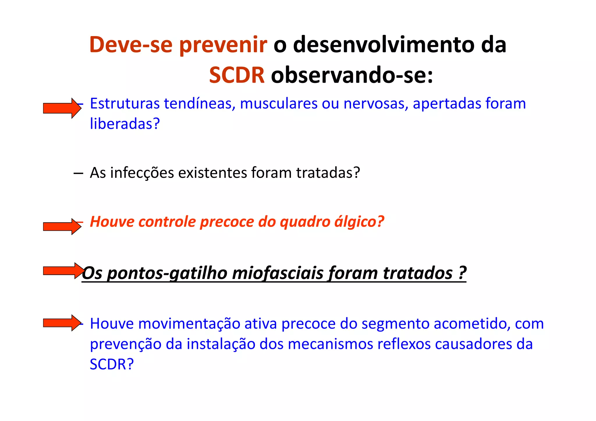 Deve-se prevenir o desenvolvimento da
SCDR observando-se:
– Estruturas tendíneas, musculares ou nervosas, apertadas foram
liberadas?
– As infecções existentes foram tratadas?
– Houve controle precoce do quadro álgico?
- Os pontos-gatilho miofasciais foram tratados ?
– Houve movimentação ativa precoce do segmento acometido, com
prevenção da instalação dos mecanismos reflexos causadores da
SCDR?
 