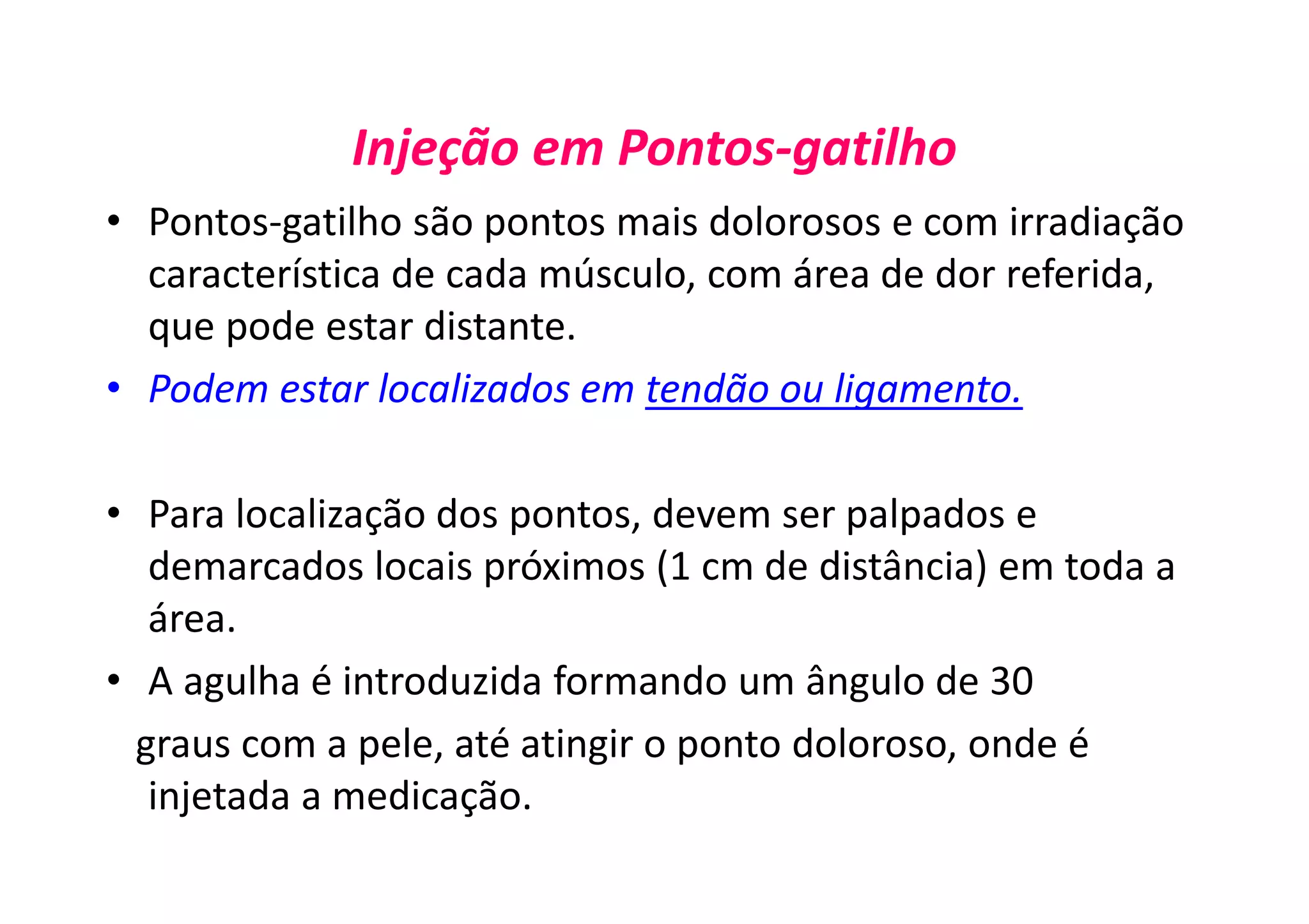 Injeção em Pontos-gatilho
• Pontos-gatilho são pontos mais dolorosos e com irradiação
característica de cada músculo, com área de dor referida,
que pode estar distante.
• Podem estar localizados em tendão ou ligamento.
• Para localização dos pontos, devem ser palpados e
demarcados locais próximos (1 cm de distância) em toda a
área.
• A agulha é introduzida formando um ângulo de 30
graus com a pele, até atingir o ponto doloroso, onde é
injetada a medicação.
 