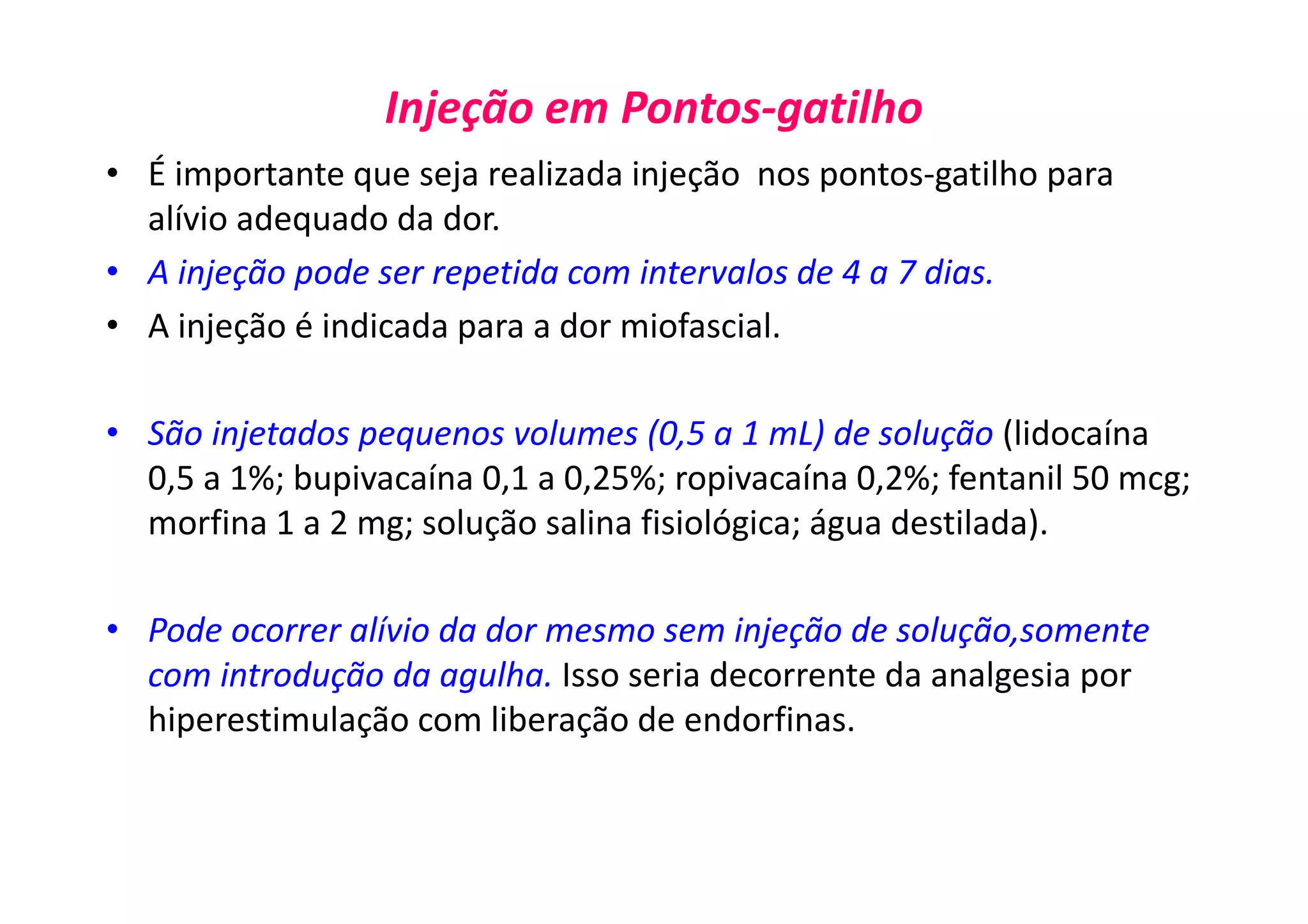 Injeção em Pontos-gatilho
• É importante que seja realizada injeção nos pontos-gatilho para
alívio adequado da dor.
• A injeção pode ser repetida com intervalos de 4 a 7 dias.
• A injeção é indicada para a dor miofascial.
• São injetados pequenos volumes (0,5 a 1 mL) de solução (lidocaína
0,5 a 1%; bupivacaína 0,1 a 0,25%; ropivacaína 0,2%; fentanil 50 mcg;
morfina 1 a 2 mg; solução salina fisiológica; água destilada).
• Pode ocorrer alívio da dor mesmo sem injeção de solução,somente
com introdução da agulha. Isso seria decorrente da analgesia por
hiperestimulação com liberação de endorfinas.
 
