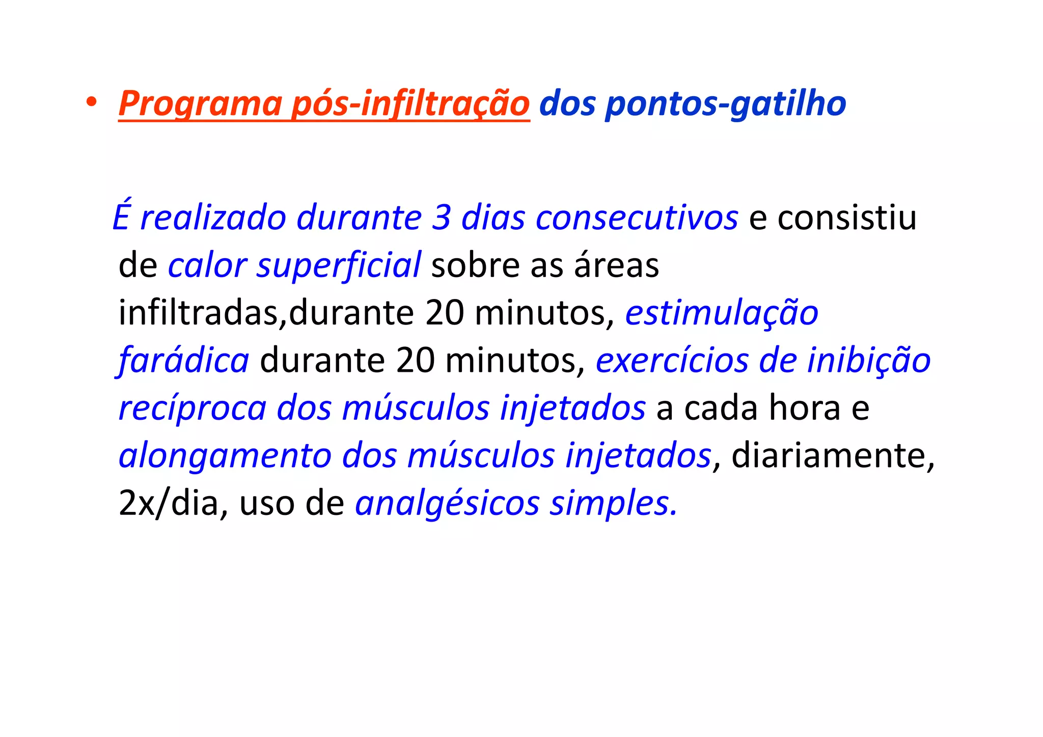 • Programa pós-infiltração dos pontos-gatilho
É realizado durante 3 dias consecutivos e consistiu
de calor superficial sobre as áreas
infiltradas,durante 20 minutos, estimulação
farádica durante 20 minutos, exercícios de inibição
recíproca dos músculos injetados a cada hora e
alongamento dos músculos injetados, diariamente,
2x/dia, uso de analgésicos simples.
 