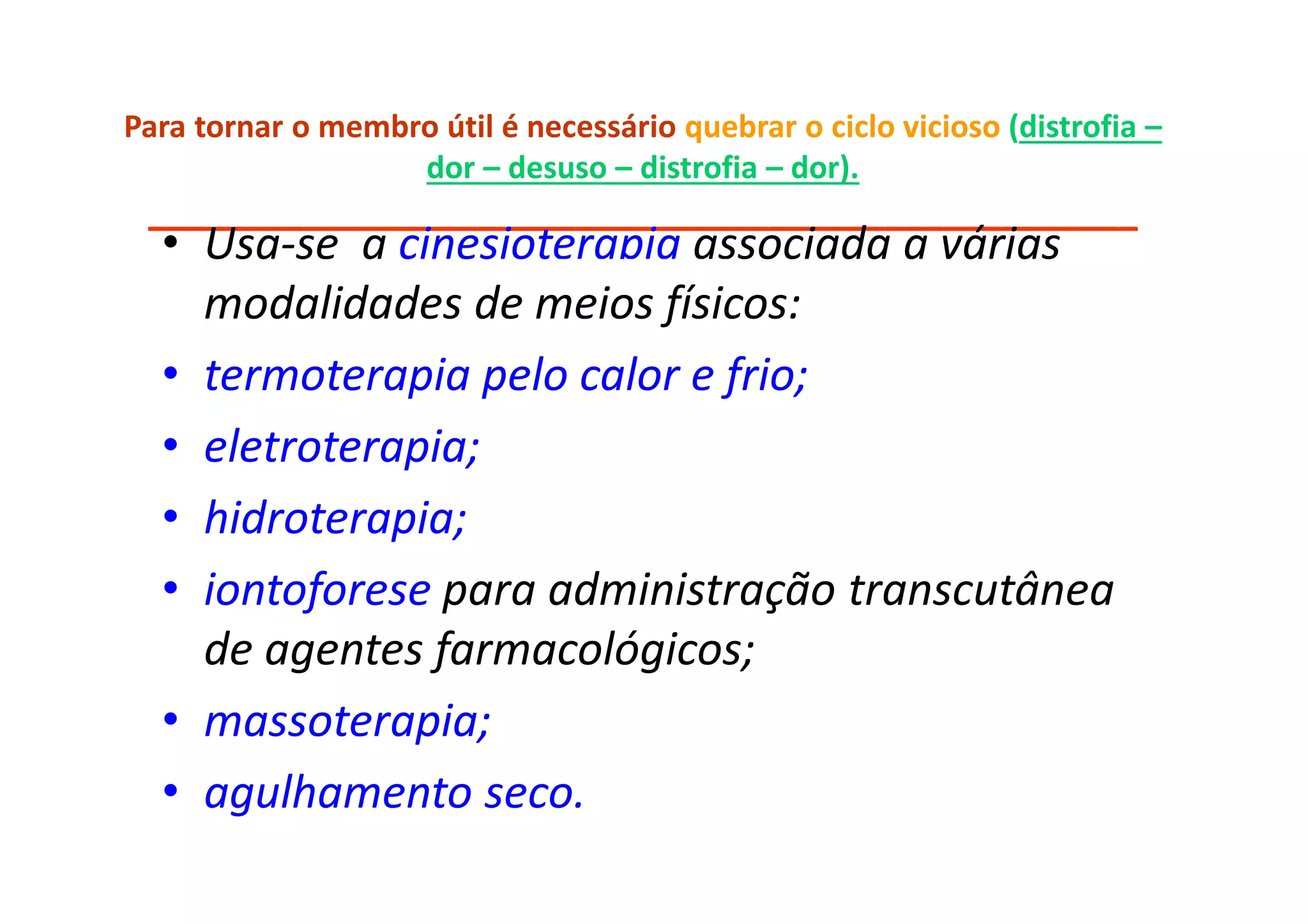 Para tornar o membro útil é necessário quebrar o ciclo vicioso (distrofia –
dor – desuso – distrofia – dor).
___________________________________________________
• Usa-se a cinesioterapia associada a várias
modalidades de meios físicos:
• termoterapia pelo calor e frio;
• eletroterapia;
• hidroterapia;
• iontoforese para administração transcutânea
de agentes farmacológicos;
• massoterapia;
• agulhamento seco.
 