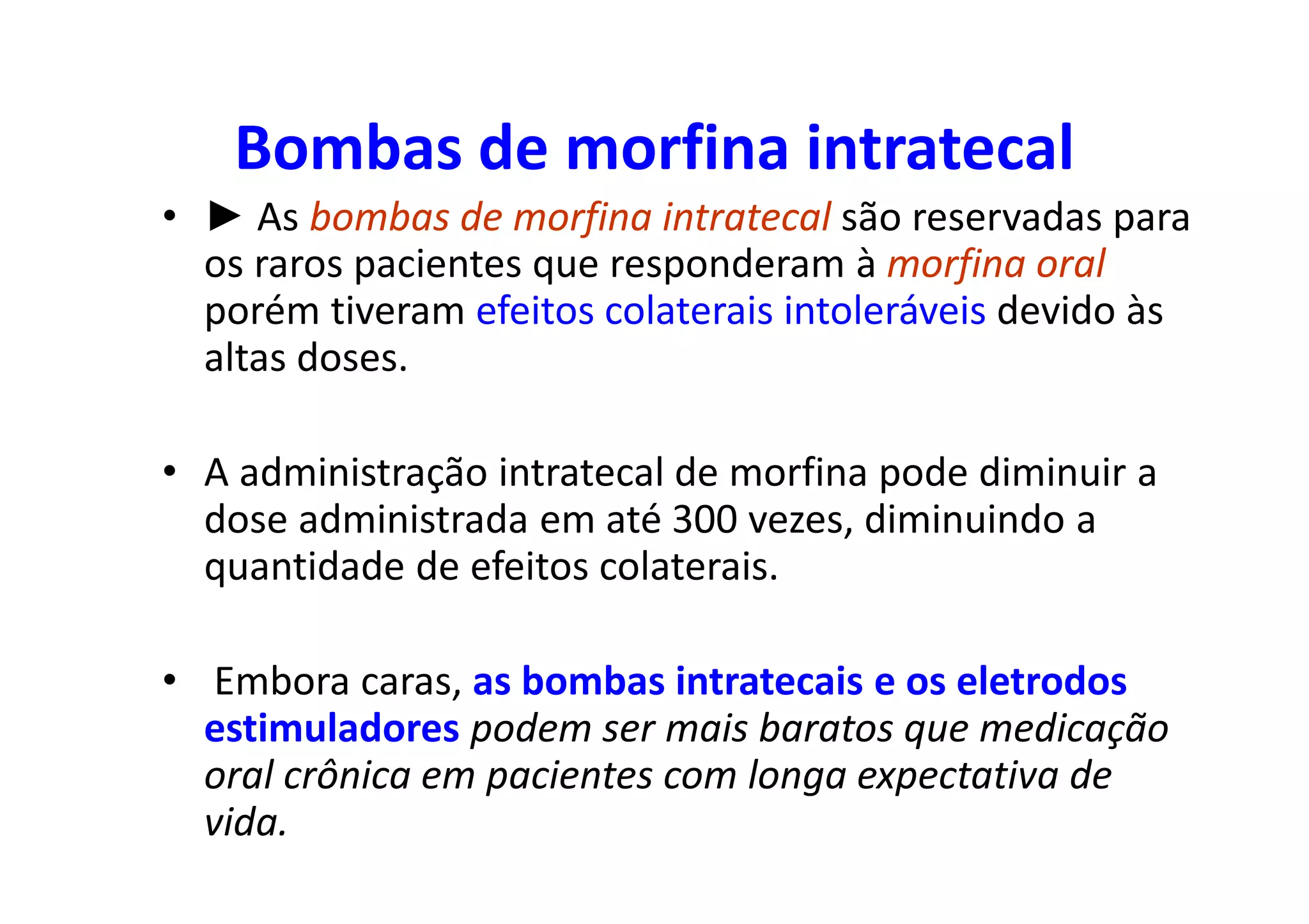 Bombas de morfina intratecal
• ► As bombas de morfina intratecal são reservadas para
os raros pacientes que responderam à morfina oral
porém tiveram efeitos colaterais intoleráveis devido às
altas doses.
• A administração intratecal de morfina pode diminuir a
dose administrada em até 300 vezes, diminuindo a
quantidade de efeitos colaterais.
• Embora caras, as bombas intratecais e os eletrodos
estimuladores podem ser mais baratos que medicação
oral crônica em pacientes com longa expectativa de
vida.
 