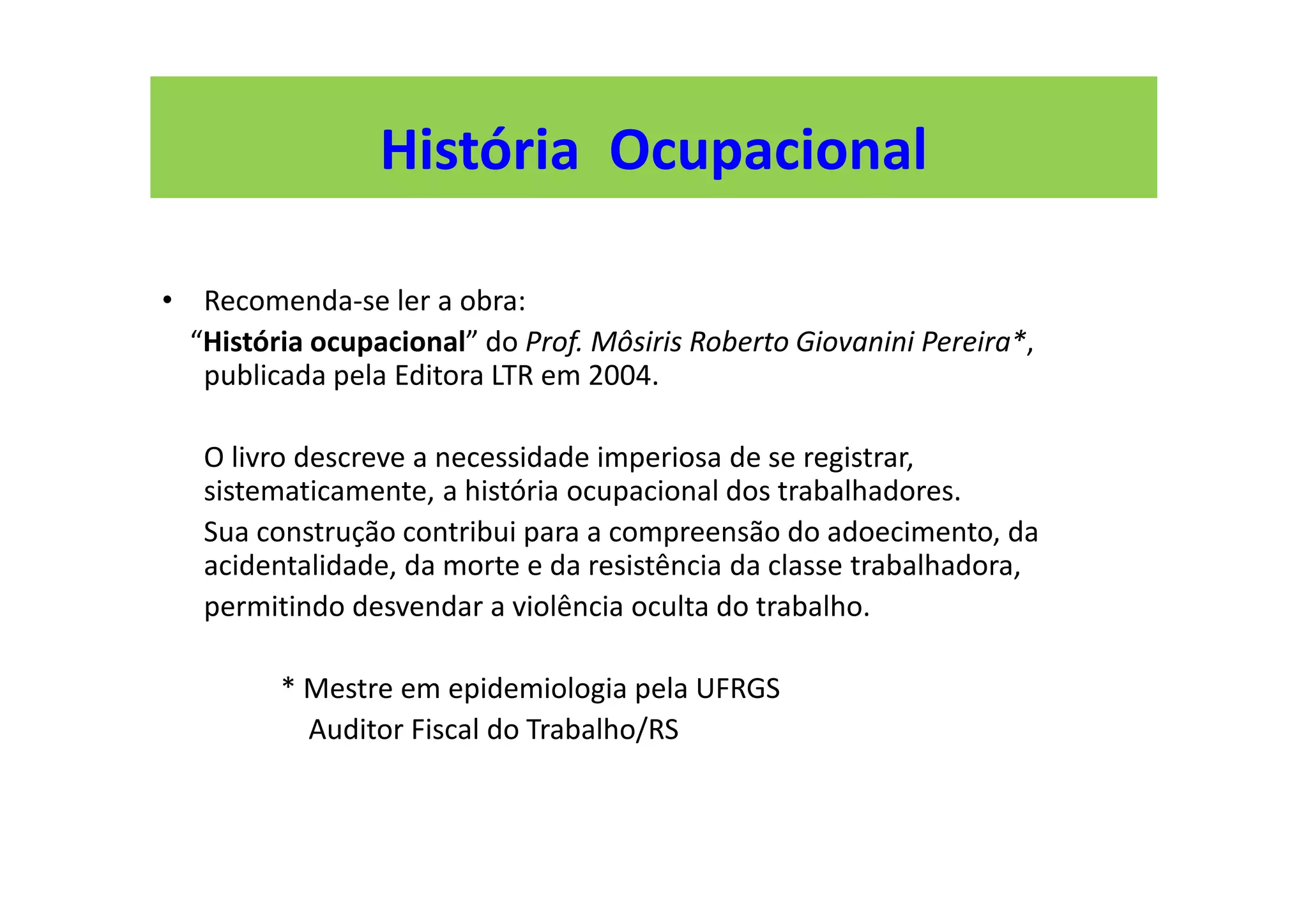 • Recomenda-se ler a obra:
“História ocupacional” do Prof. Môsiris Roberto Giovanini Pereira*,
publicada pela Editora LTR em 2004.
O livro descreve a necessidade imperiosa de se registrar,
sistematicamente, a história ocupacional dos trabalhadores.
Sua construção contribui para a compreensão do adoecimento, da
acidentalidade, da morte e da resistência da classe trabalhadora,
permitindo desvendar a violência oculta do trabalho.
* Mestre em epidemiologia pela UFRGS
Auditor Fiscal do Trabalho/RS
História Ocupacional
 