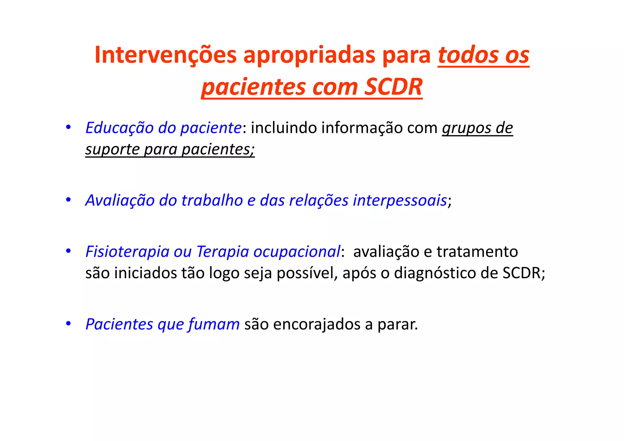 Intervenções apropriadas para todos os
pacientes com SCDR
• Educação do paciente: incluindo informação com grupos de
suporte para pacientes;
• Avaliação do trabalho e das relações interpessoais;
• Fisioterapia ou Terapia ocupacional: avaliação e tratamento
são iniciados tão logo seja possível, após o diagnóstico de SCDR;
• Pacientes que fumam são encorajados a parar.
 