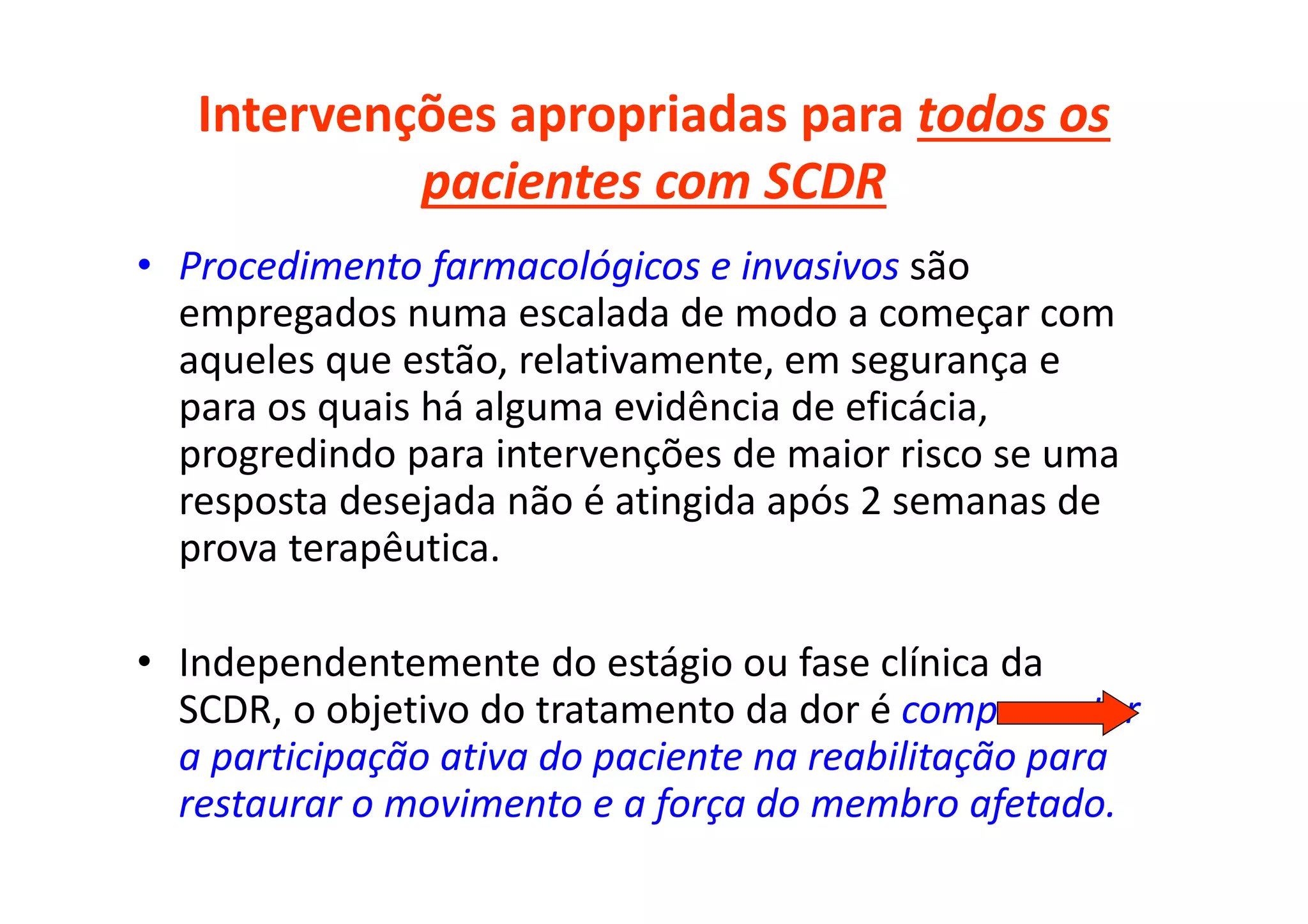 Intervenções apropriadas para todos os
pacientes com SCDR
• Procedimento farmacológicos e invasivos são
empregados numa escalada de modo a começar com
aqueles que estão, relativamente, em segurança e
para os quais há alguma evidência de eficácia,
progredindo para intervenções de maior risco se uma
resposta desejada não é atingida após 2 semanas de
prova terapêutica.
• Independentemente do estágio ou fase clínica da
SCDR, o objetivo do tratamento da dor é comprometer
a participação ativa do paciente na reabilitação para
restaurar o movimento e a força do membro afetado.
 