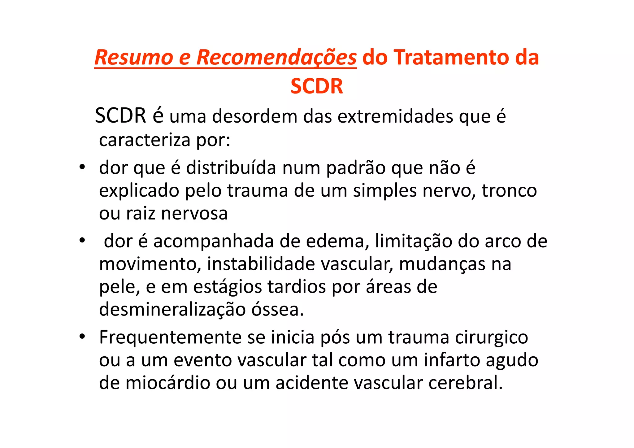Resumo e Recomendações do Tratamento da
SCDR
SCDR é uma desordem das extremidades que é
caracteriza por:
• dor que é distribuída num padrão que não é
explicado pelo trauma de um simples nervo, tronco
ou raiz nervosa
• dor é acompanhada de edema, limitação do arco de
movimento, instabilidade vascular, mudanças na
pele, e em estágios tardios por áreas de
desmineralização óssea.
• Frequentemente se inicia pós um trauma cirurgico
ou a um evento vascular tal como um infarto agudo
de miocárdio ou um acidente vascular cerebral.
 