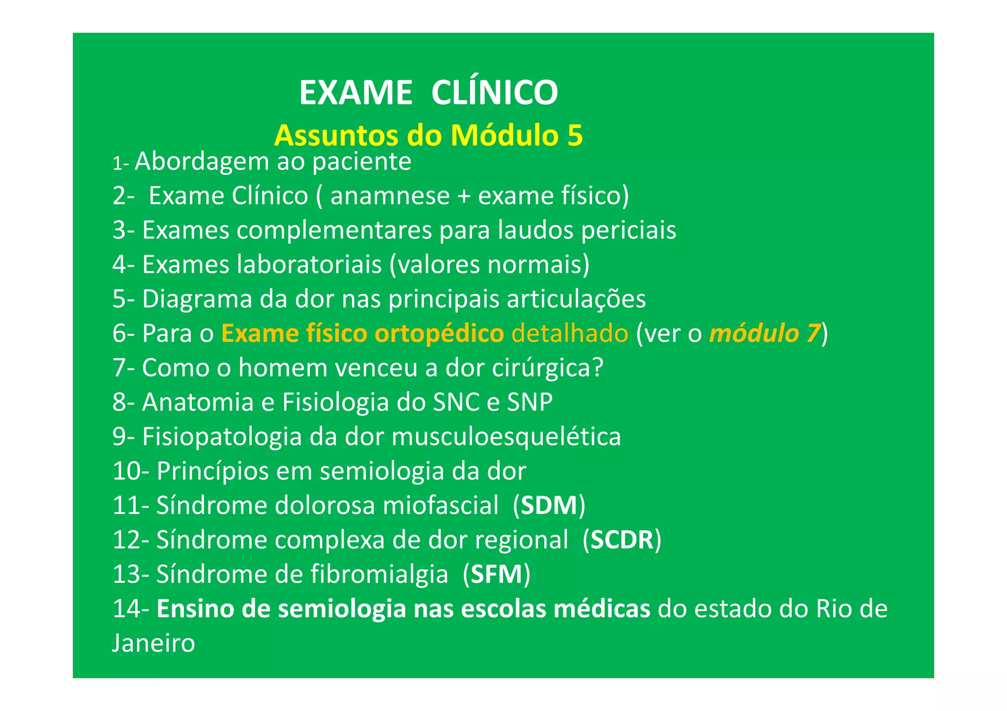 EXAME CLÍNICO
Assuntos do Módulo 5
1- Abordagem ao paciente
2- Exame Clínico ( anamnese + exame físico)
3- Exames complementares para laudos periciais
4- Exames laboratoriais (valores normais)
5- Diagrama da dor nas principais articulações
6- Para o Exame físico ortopédico detalhado (ver o módulo 7)
7- Como o homem venceu a dor cirúrgica?
8- Anatomia e Fisiologia do SNC e SNP
9- Fisiopatologia da dor musculoesquelética
10- Princípios em semiologia da dor
11- Síndrome dolorosa miofascial (SDM)
12- Síndrome complexa de dor regional (SCDR)
13- Síndrome de fibromialgia (SFM)
14- Ensino de semiologia nas escolas médicas do estado do Rio de
Janeiro
 
