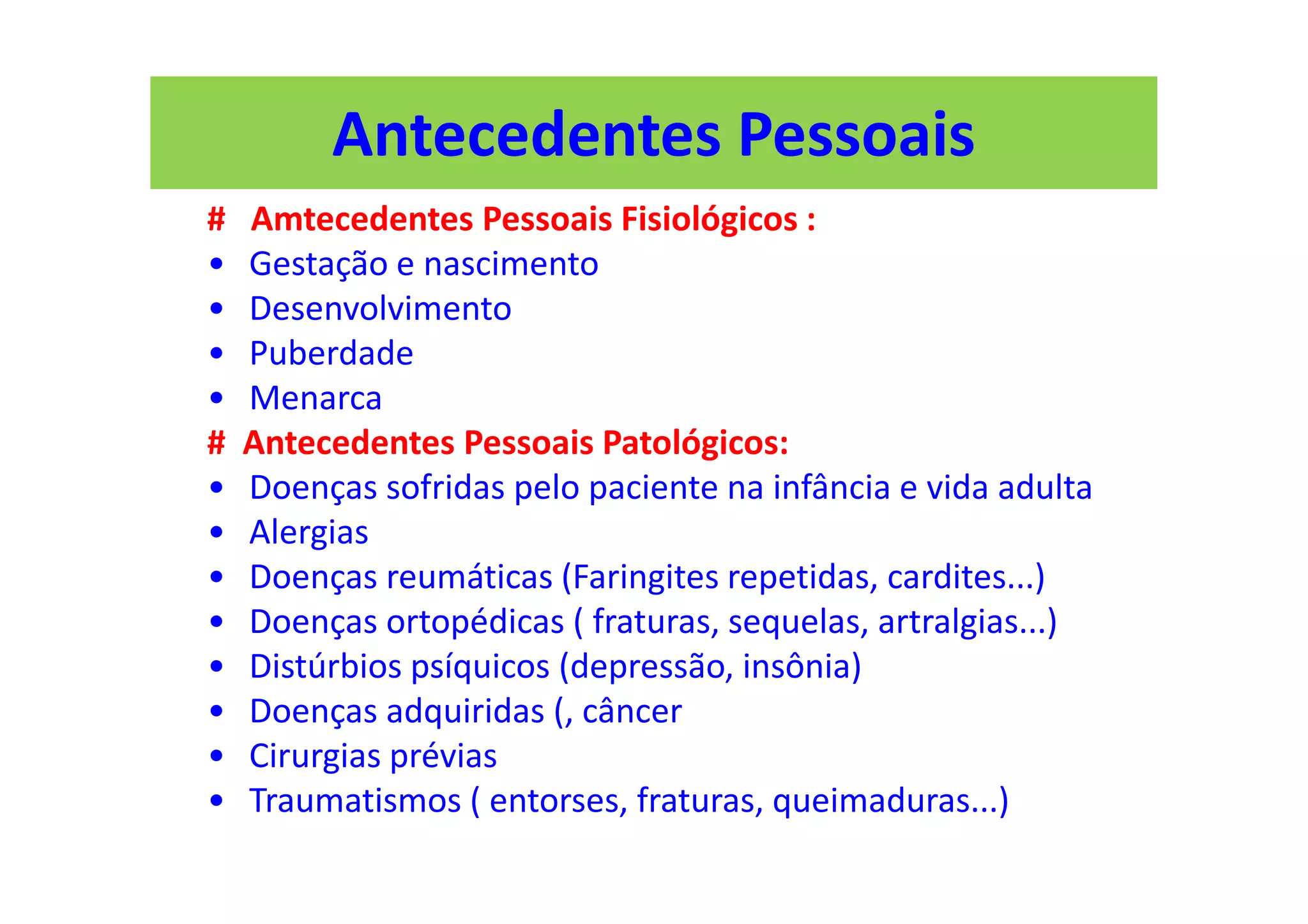 Antecedentes Pessoais
# Amtecedentes Pessoais Fisiológicos :
• Gestação e nascimento
• Desenvolvimento
• Puberdade
• Menarca
# Antecedentes Pessoais Patológicos:
• Doenças sofridas pelo paciente na infância e vida adulta
• Alergias
• Doenças reumáticas (Faringites repetidas, cardites...)
• Doenças ortopédicas ( fraturas, sequelas, artralgias...)
• Distúrbios psíquicos (depressão, insônia)
• Doenças adquiridas (, câncer
• Cirurgias prévias
• Traumatismos ( entorses, fraturas, queimaduras...)
 