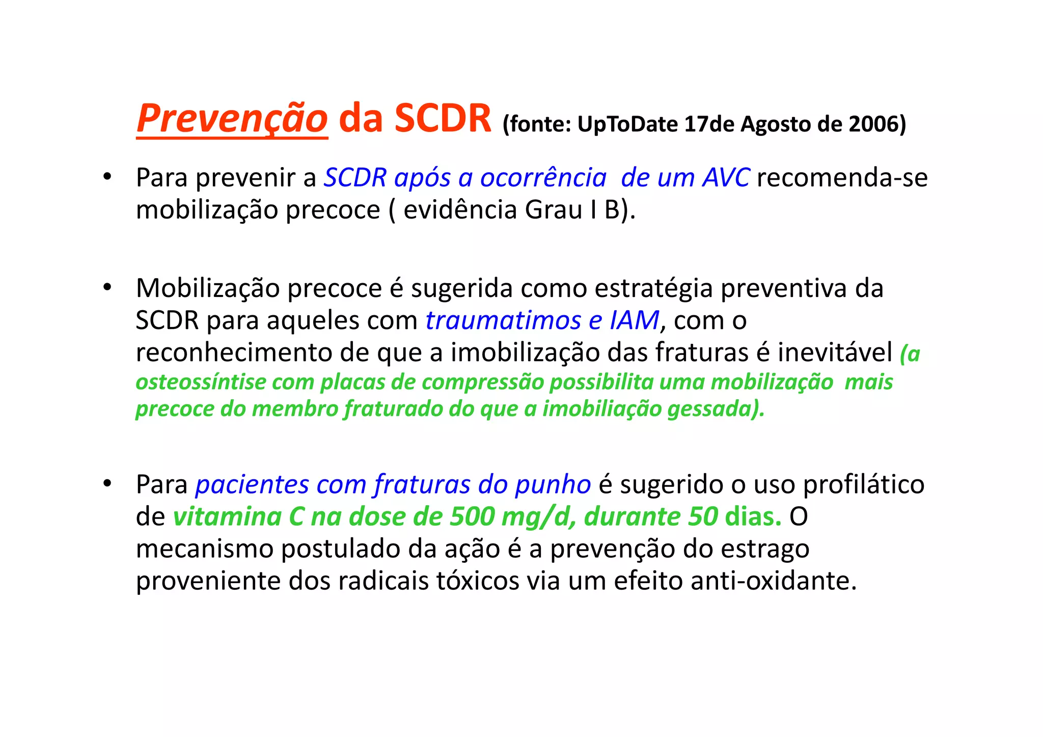 Prevenção da SCDR (fonte: UpToDate 17de Agosto de 2006)
• Para prevenir a SCDR após a ocorrência de um AVC recomenda-se
mobilização precoce ( evidência Grau I B).
• Mobilização precoce é sugerida como estratégia preventiva da
SCDR para aqueles com traumatimos e IAM, com o
reconhecimento de que a imobilização das fraturas é inevitável (a
osteossíntise com placas de compressão possibilita uma mobilização mais
precoce do membro fraturado do que a imobiliação gessada).
• Para pacientes com fraturas do punho é sugerido o uso profilático
de vitamina C na dose de 500 mg/d, durante 50 dias. O
mecanismo postulado da ação é a prevenção do estrago
proveniente dos radicais tóxicos via um efeito anti-oxidante.
 