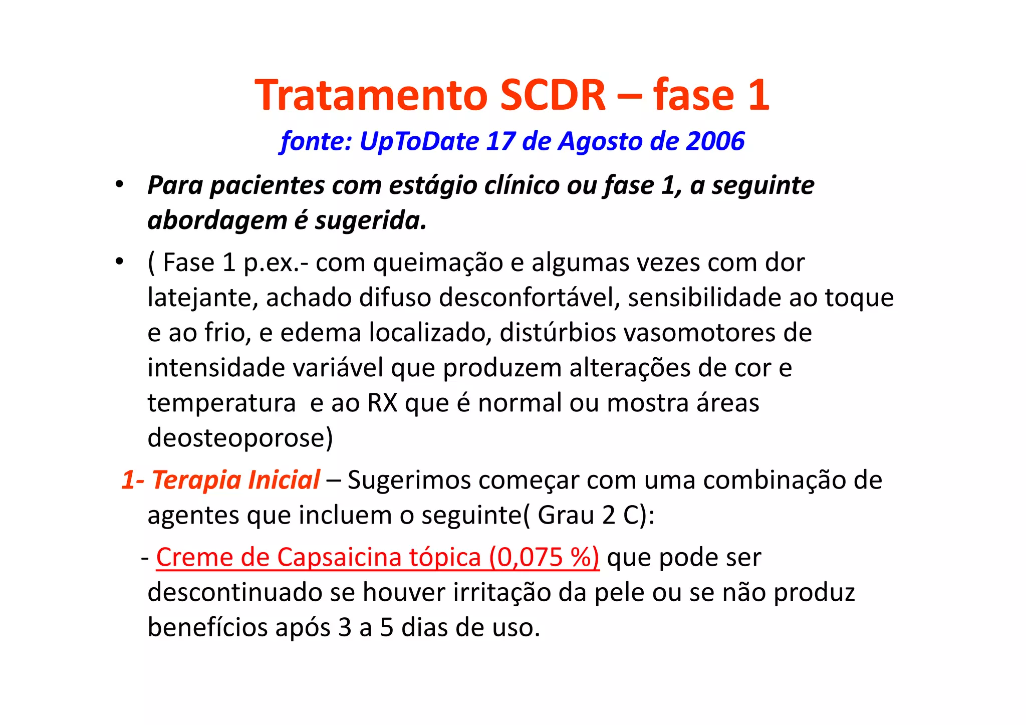 Tratamento SCDR – fase 1
fonte: UpToDate 17 de Agosto de 2006
• Para pacientes com estágio clínico ou fase 1, a seguinte
abordagem é sugerida.
• ( Fase 1 p.ex.- com queimação e algumas vezes com dor
latejante, achado difuso desconfortável, sensibilidade ao toque
e ao frio, e edema localizado, distúrbios vasomotores de
intensidade variável que produzem alterações de cor e
temperatura e ao RX que é normal ou mostra áreas
deosteoporose)
1- Terapia Inicial – Sugerimos começar com uma combinação de
agentes que incluem o seguinte( Grau 2 C):
- Creme de Capsaicina tópica (0,075 %) que pode ser
descontinuado se houver irritação da pele ou se não produz
benefícios após 3 a 5 dias de uso.
 