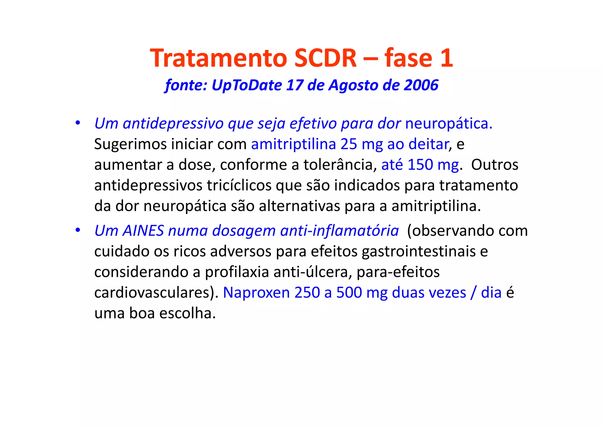 Tratamento SCDR – fase 1
fonte: UpToDate 17 de Agosto de 2006
• Um antidepressivo que seja efetivo para dor neuropática.
Sugerimos iniciar com amitriptilina 25 mg ao deitar, e
aumentar a dose, conforme a tolerância, até 150 mg. Outros
antidepressivos tricíclicos que são indicados para tratamento
da dor neuropática são alternativas para a amitriptilina.
• Um AINES numa dosagem anti-inflamatória (observando com
cuidado os ricos adversos para efeitos gastrointestinais e
considerando a profilaxia anti-úlcera, para-efeitos
cardiovasculares). Naproxen 250 a 500 mg duas vezes / dia é
uma boa escolha.
 
