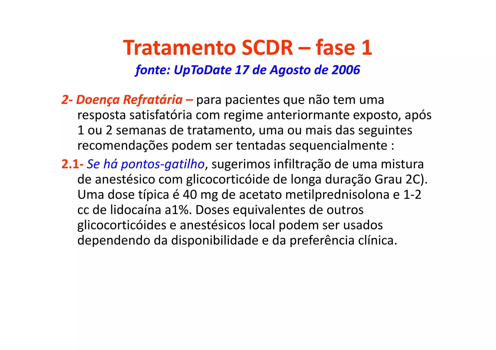 Tratamento SCDR – fase 1
fonte: UpToDate 17 de Agosto de 2006
2- Doença Refratária – para pacientes que não tem uma
resposta satisfatória com regime anteriormante exposto, após
1 ou 2 semanas de tratamento, uma ou mais das seguintes
recomendações podem ser tentadas sequencialmente :
2.1- Se há pontos-gatilho, sugerimos infiltração de uma mistura
de anestésico com glicocorticóide de longa duração Grau 2C).
Uma dose típica é 40 mg de acetato metilprednisolona e 1-2
cc de lidocaína a1%. Doses equivalentes de outros
glicocorticóides e anestésicos local podem ser usados
dependendo da disponibilidade e da preferência clínica.
 
