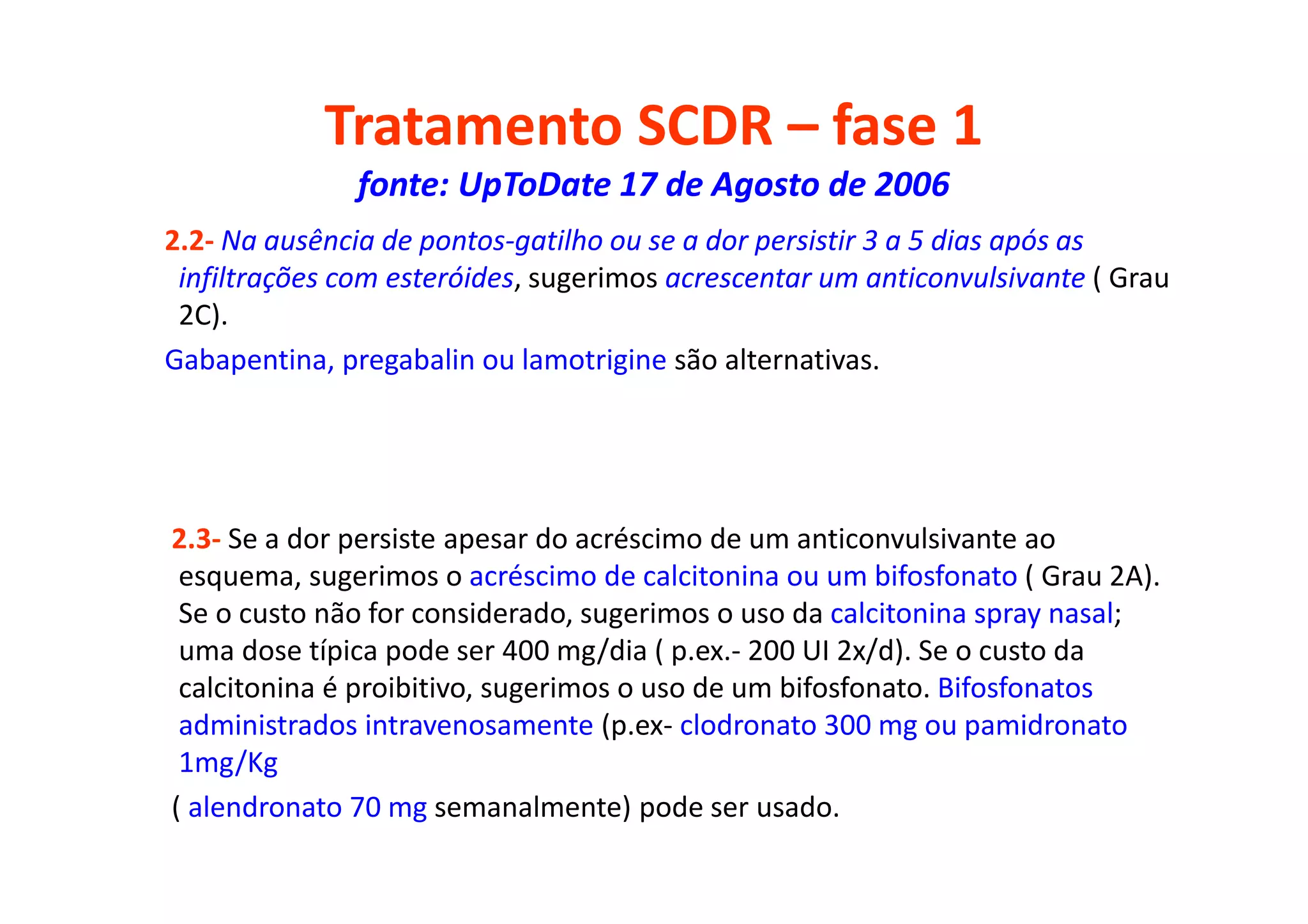 Tratamento SCDR – fase 1
fonte: UpToDate 17 de Agosto de 2006
2.2- Na ausência de pontos-gatilho ou se a dor persistir 3 a 5 dias após as
infiltrações com esteróides, sugerimos acrescentar um anticonvulsivante ( Grau
2C).
Gabapentina, pregabalin ou lamotrigine são alternativas.
2.3- Se a dor persiste apesar do acréscimo de um anticonvulsivante ao
esquema, sugerimos o acréscimo de calcitonina ou um bifosfonato ( Grau 2A).
Se o custo não for considerado, sugerimos o uso da calcitonina spray nasal;
uma dose típica pode ser 400 mg/dia ( p.ex.- 200 UI 2x/d). Se o custo da
calcitonina é proibitivo, sugerimos o uso de um bifosfonato. Bifosfonatos
administrados intravenosamente (p.ex- clodronato 300 mg ou pamidronato
1mg/Kg
( alendronato 70 mg semanalmente) pode ser usado.
 
