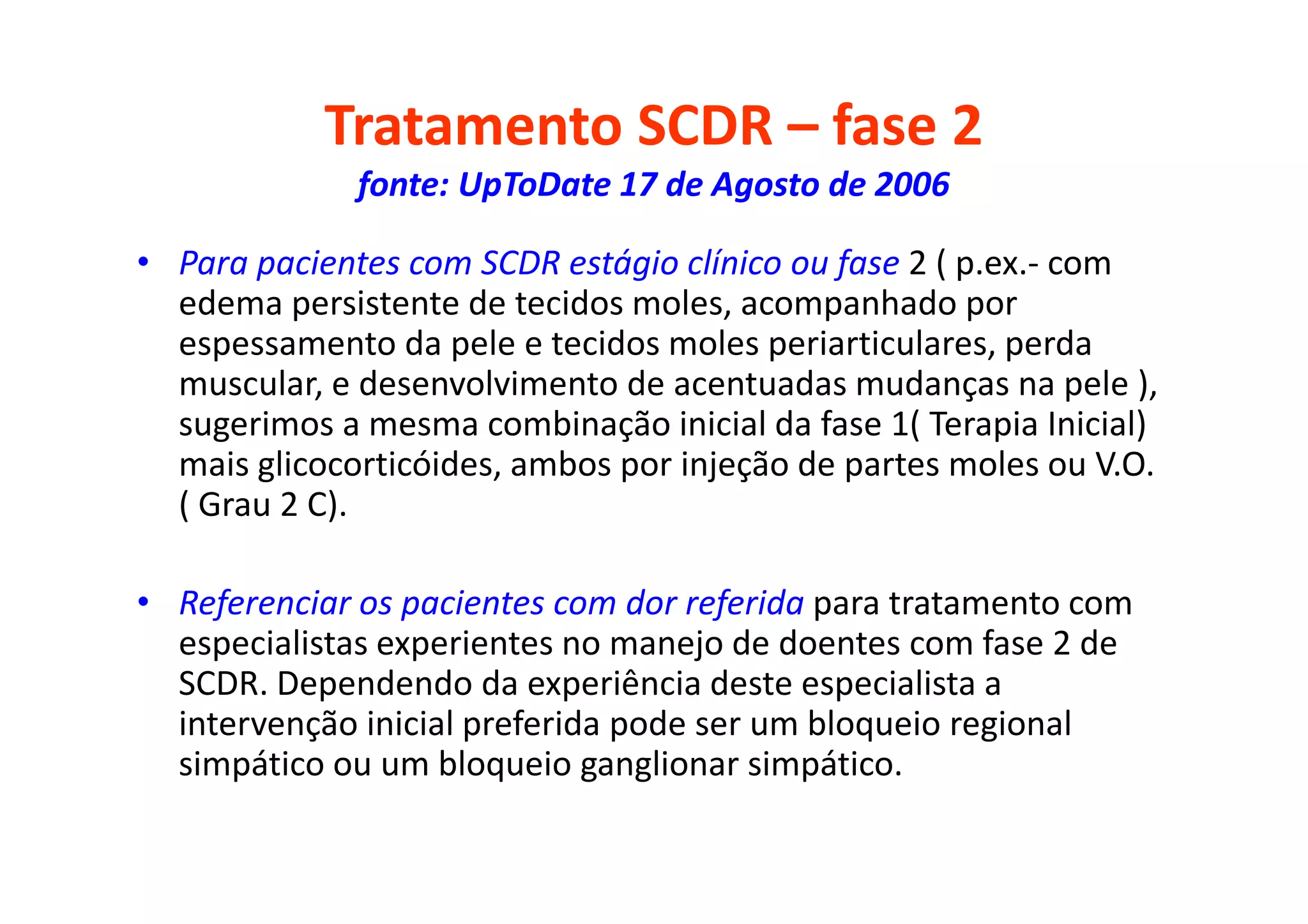 Tratamento SCDR – fase 2
fonte: UpToDate 17 de Agosto de 2006
• Para pacientes com SCDR estágio clínico ou fase 2 ( p.ex.- com
edema persistente de tecidos moles, acompanhado por
espessamento da pele e tecidos moles periarticulares, perda
muscular, e desenvolvimento de acentuadas mudanças na pele ),
sugerimos a mesma combinação inicial da fase 1( Terapia Inicial)
mais glicocorticóides, ambos por injeção de partes moles ou V.O.
( Grau 2 C).
• Referenciar os pacientes com dor referida para tratamento com
especialistas experientes no manejo de doentes com fase 2 de
SCDR. Dependendo da experiência deste especialista a
intervenção inicial preferida pode ser um bloqueio regional
simpático ou um bloqueio ganglionar simpático.
 