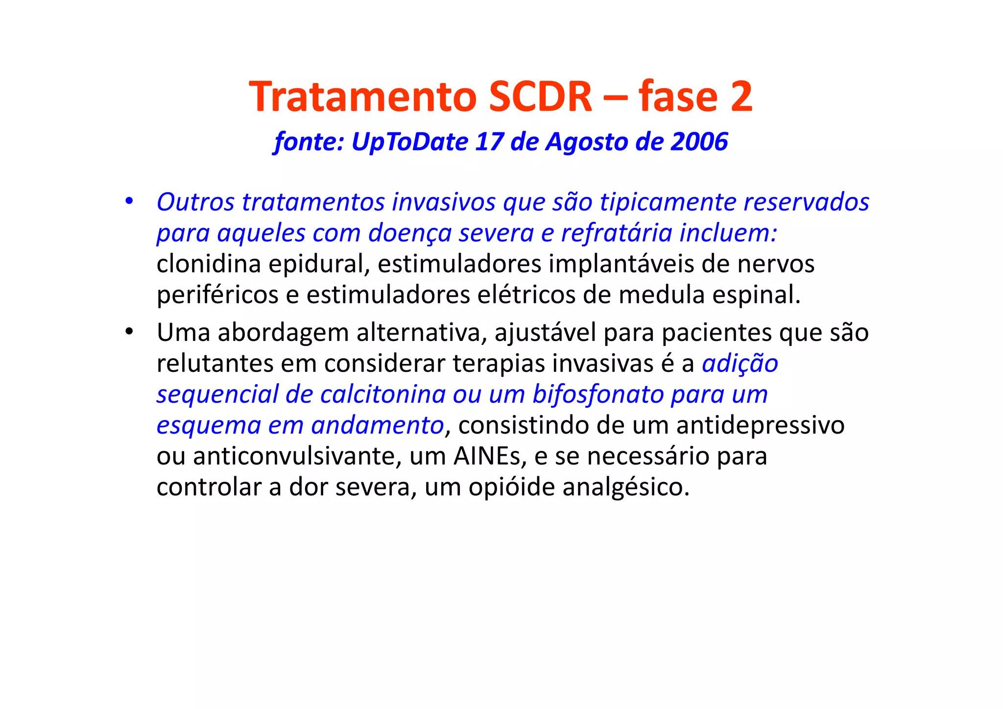 Tratamento SCDR – fase 2
fonte: UpToDate 17 de Agosto de 2006
• Outros tratamentos invasivos que são tipicamente reservados
para aqueles com doença severa e refratária incluem:
clonidina epidural, estimuladores implantáveis de nervos
periféricos e estimuladores elétricos de medula espinal.
• Uma abordagem alternativa, ajustável para pacientes que são
relutantes em considerar terapias invasivas é a adição
sequencial de calcitonina ou um bifosfonato para um
esquema em andamento, consistindo de um antidepressivo
ou anticonvulsivante, um AINEs, e se necessário para
controlar a dor severa, um opióide analgésico.
 