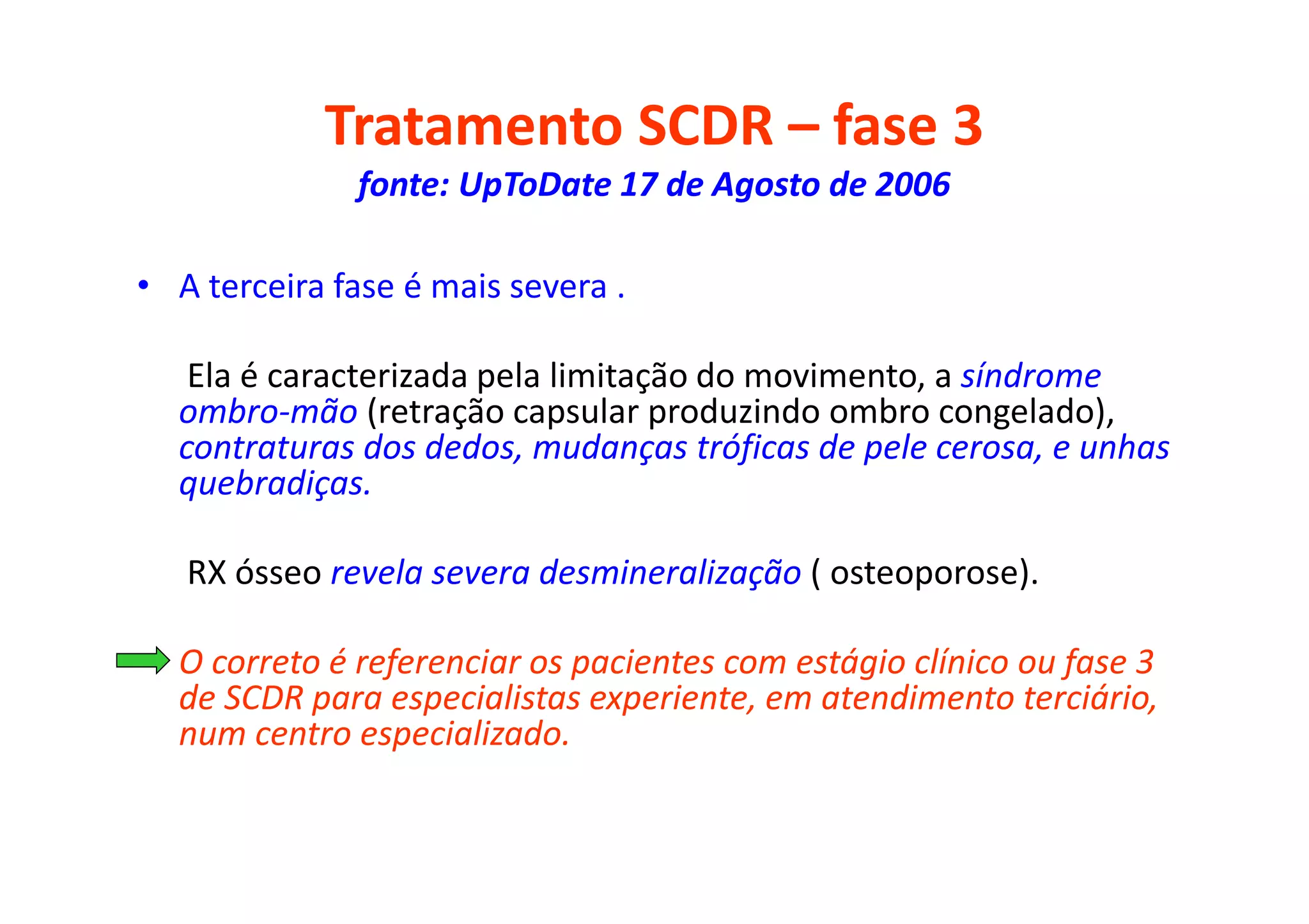 Tratamento SCDR – fase 3
fonte: UpToDate 17 de Agosto de 2006
• A terceira fase é mais severa .
Ela é caracterizada pela limitação do movimento, a síndrome
ombro-mão (retração capsular produzindo ombro congelado),
contraturas dos dedos, mudanças tróficas de pele cerosa, e unhas
quebradiças.
RX ósseo revela severa desmineralização ( osteoporose).
• O correto é referenciar os pacientes com estágio clínico ou fase 3
de SCDR para especialistas experiente, em atendimento terciário,
num centro especializado.
 