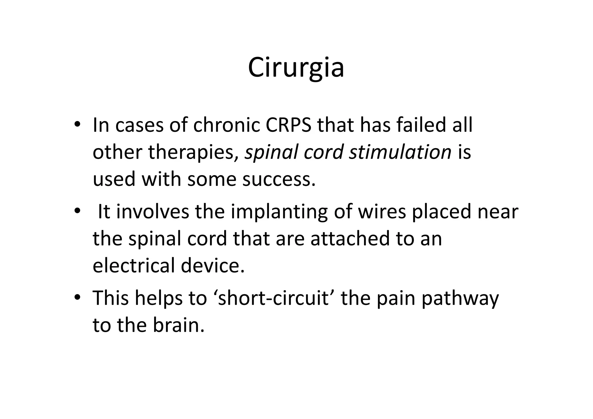 Cirurgia
• In cases of chronic CRPS that has failed all
other therapies, spinal cord stimulation is
used with some success.
• It involves the implanting of wires placed near
the spinal cord that are attached to an
electrical device.
• This helps to ‘short-circuit’ the pain pathway
to the brain.
 