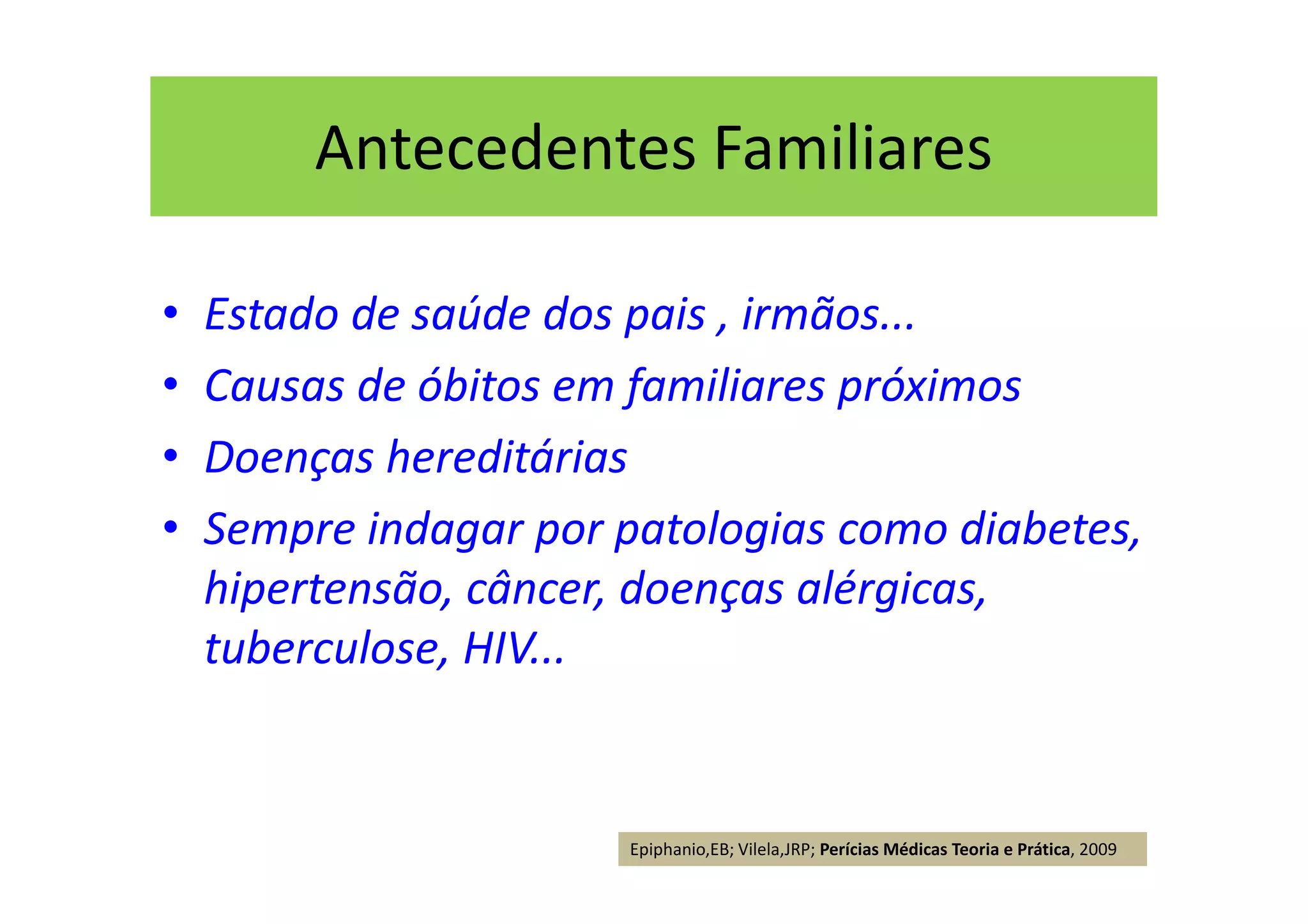 Antecedentes Familiares
• Estado de saúde dos pais , irmãos...
• Causas de óbitos em familiares próximos
• Doenças hereditárias
• Sempre indagar por patologias como diabetes,
hipertensão, câncer, doenças alérgicas,
tuberculose, HIV...
Epiphanio,EB; Vilela,JRP; Perícias Médicas Teoria e Prática, 2009
 