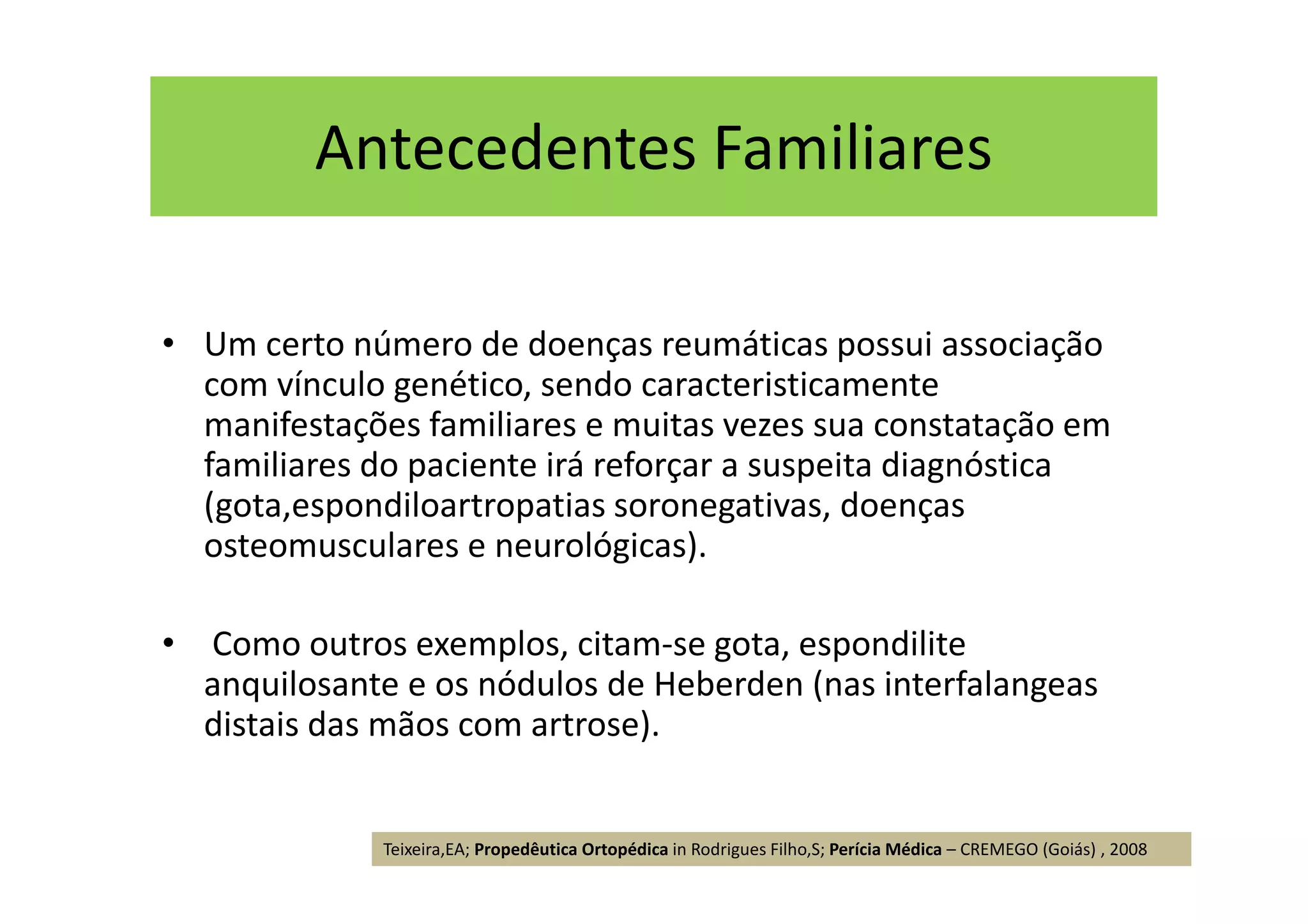 Antecedentes Familiares
• Um certo número de doenças reumáticas possui associação
com vínculo genético, sendo caracteristicamente
manifestações familiares e muitas vezes sua constatação em
familiares do paciente irá reforçar a suspeita diagnóstica
(gota,espondiloartropatias soronegativas, doenças
osteomusculares e neurológicas).
• Como outros exemplos, citam-se gota, espondilite
anquilosante e os nódulos de Heberden (nas interfalangeas
distais das mãos com artrose).
Teixeira,EA; Propedêutica Ortopédica in Rodrigues Filho,S; Perícia Médica – CREMEGO (Goiás) , 2008
 