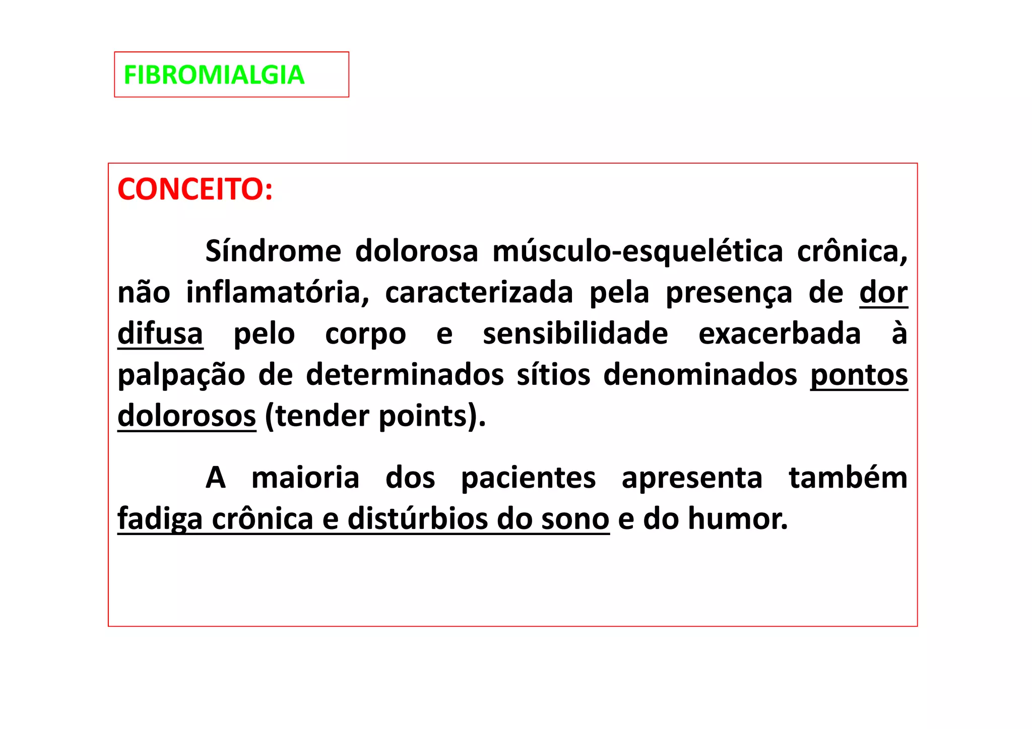 FIBROMIALGIA
CONCEITO:
Síndrome dolorosa músculo-esquelética crônica,
não inflamatória, caracterizada pela presença de dor
difusa pelo corpo e sensibilidade exacerbada à
palpação de determinados sítios denominados pontos
dolorosos (tender points).
A maioria dos pacientes apresenta também
fadiga crônica e distúrbios do sono e do humor.
 