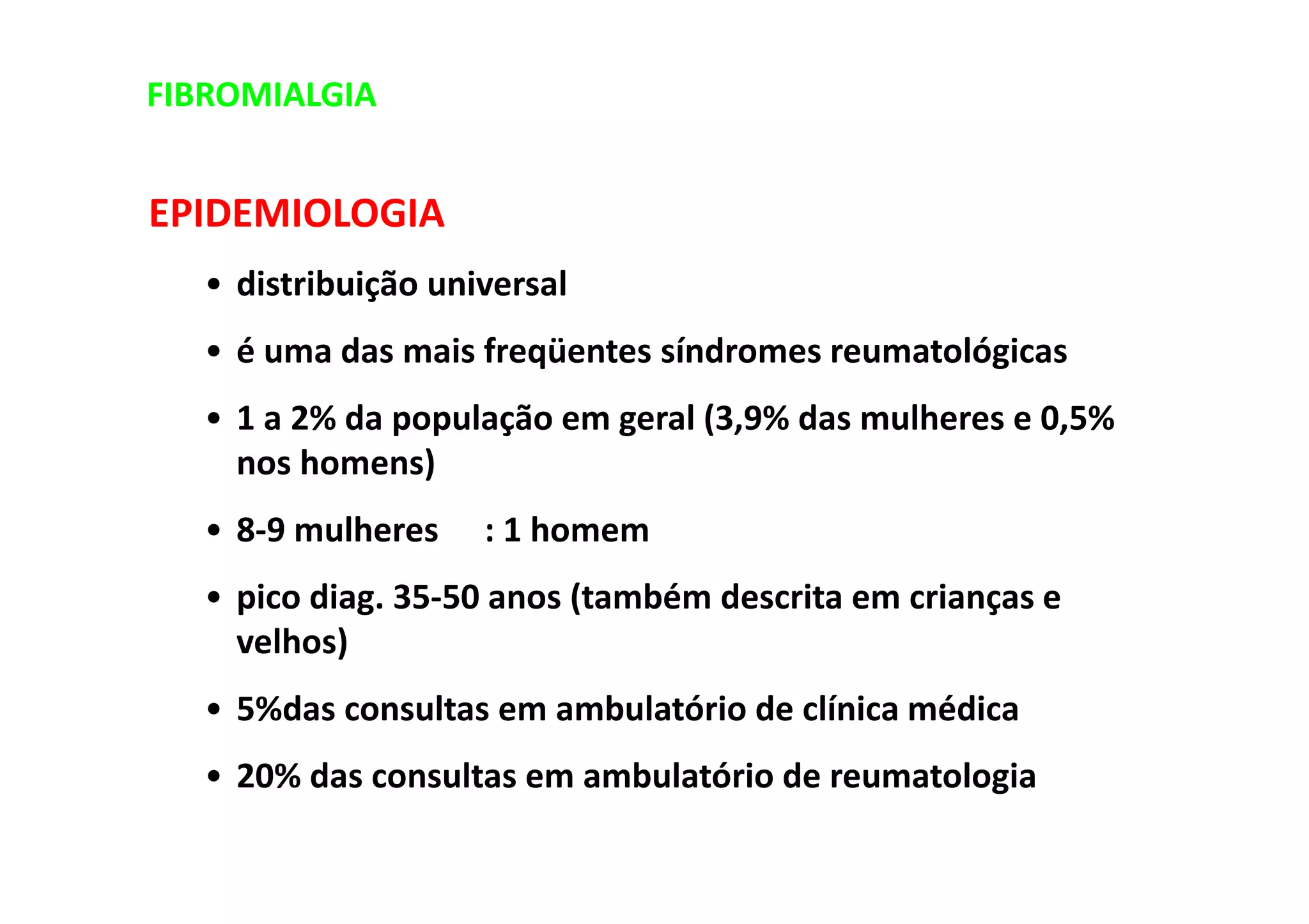 EPIDEMIOLOGIA
• distribuição universal
• é uma das mais freqüentes síndromes reumatológicas
• 1 a 2% da população em geral (3,9% das mulheres e 0,5%
nos homens)
• 8-9 mulheres : 1 homem
• pico diag. 35-50 anos (também descrita em crianças e
velhos)
• 5%das consultas em ambulatório de clínica médica
• 20% das consultas em ambulatório de reumatologia
FIBROMIALGIA
 