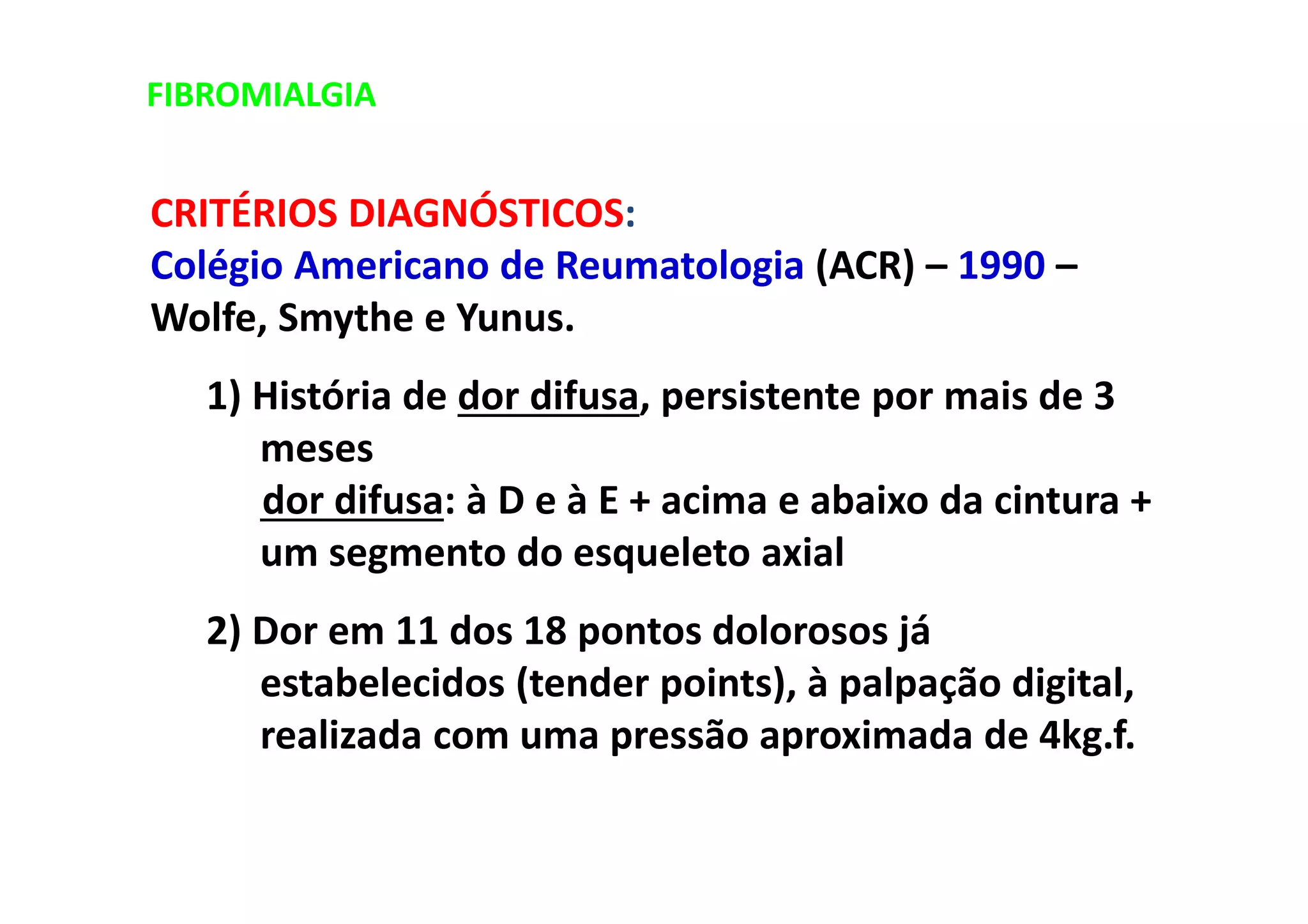 FIBROMIALGIA
CRITÉRIOS DIAGNÓSTICOS:
Colégio Americano de Reumatologia (ACR) – 1990 –
Wolfe, Smythe e Yunus.
1) História de dor difusa, persistente por mais de 3
meses
dor difusa: à D e à E + acima e abaixo da cintura +
um segmento do esqueleto axial
2) Dor em 11 dos 18 pontos dolorosos já
estabelecidos (tender points), à palpação digital,
realizada com uma pressão aproximada de 4kg.f.
 