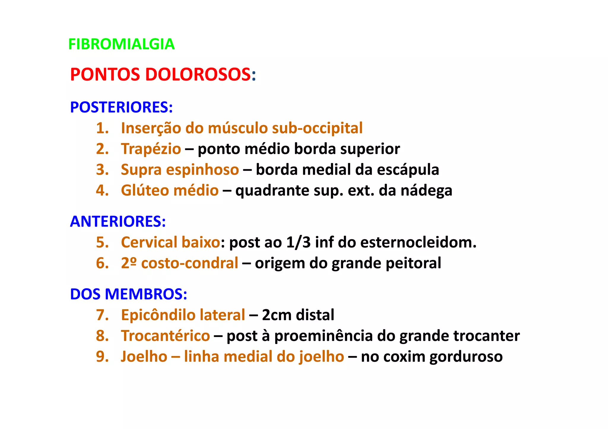 FIBROMIALGIA
PONTOS DOLOROSOS:
POSTERIORES:
1. Inserção do músculo sub-occipital
2. Trapézio – ponto médio borda superior
3. Supra espinhoso – borda medial da escápula
4. Glúteo médio – quadrante sup. ext. da nádega
ANTERIORES:
5. Cervical baixo: post ao 1/3 inf do esternocleidom.
6. 2º costo-condral – origem do grande peitoral
DOS MEMBROS:
7. Epicôndilo lateral – 2cm distal
8. Trocantérico – post à proeminência do grande trocanter
9. Joelho – linha medial do joelho – no coxim gorduroso
 