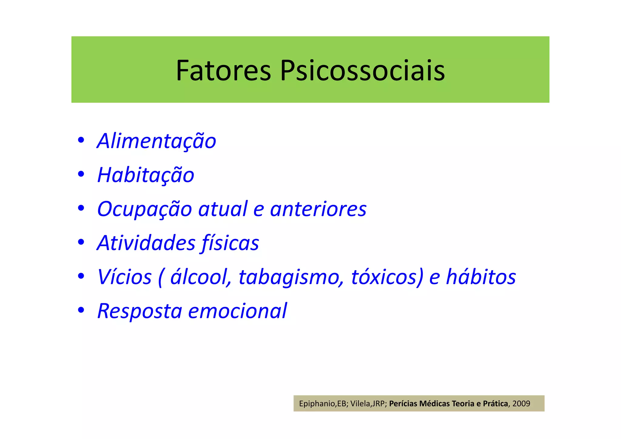 Fatores Psicossociais
• Alimentação
• Habitação
• Ocupação atual e anteriores
• Atividades físicas
• Vícios ( álcool, tabagismo, tóxicos) e hábitos
• Resposta emocional
Epiphanio,EB; Vilela,JRP; Perícias Médicas Teoria e Prática, 2009
 