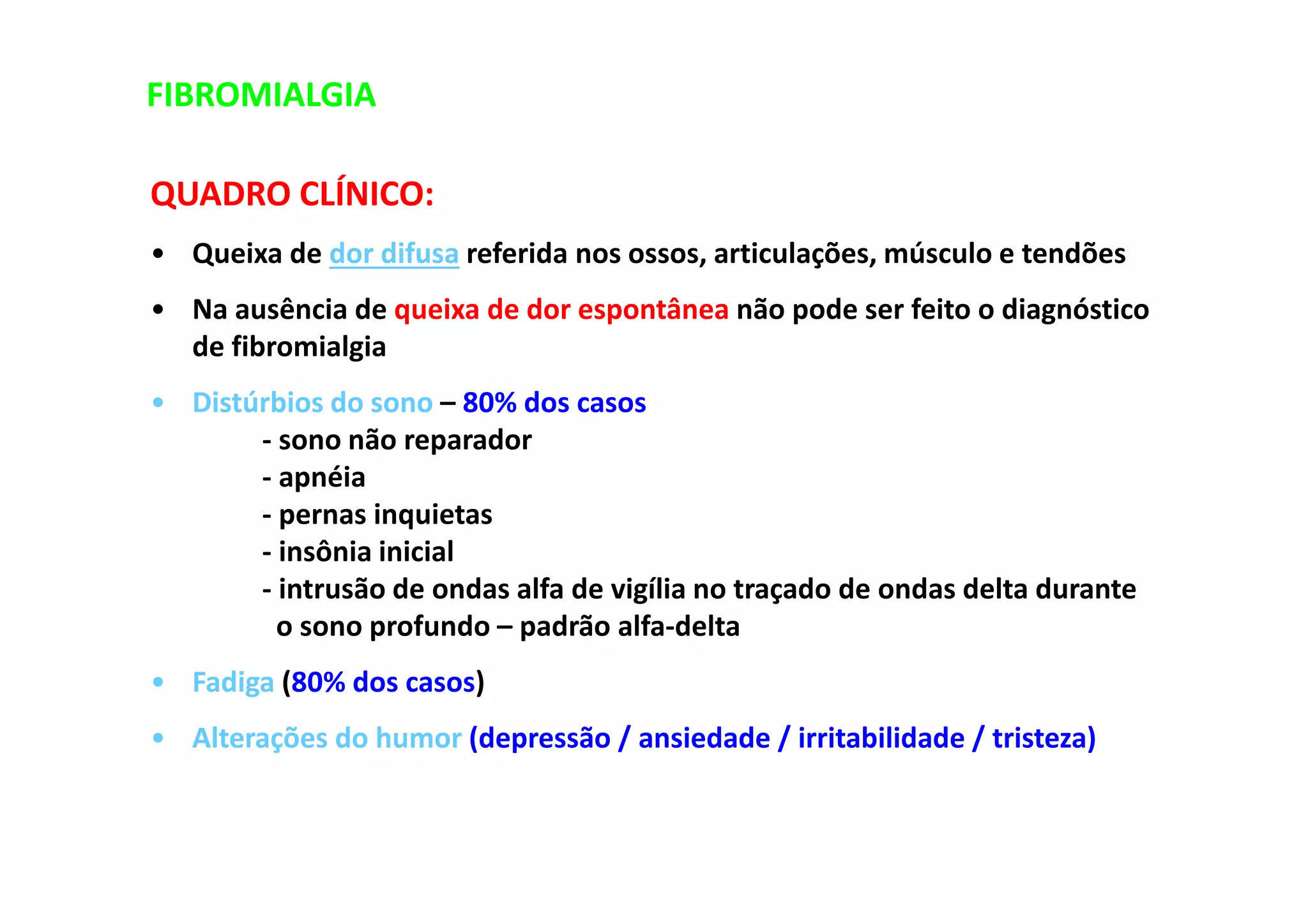 FIBROMIALGIA
QUADRO CLÍNICO:
• Queixa de dor difusa referida nos ossos, articulações, músculo e tendões
• Na ausência de queixa de dor espontânea não pode ser feito o diagnóstico
de fibromialgia
• Distúrbios do sono – 80% dos casos
- sono não reparador
- apnéia
- pernas inquietas
- insônia inicial
- intrusão de ondas alfa de vigília no traçado de ondas delta durante
o sono profundo – padrão alfa-delta
• Fadiga (80% dos casos)
• Alterações do humor (depressão / ansiedade / irritabilidade / tristeza)
 