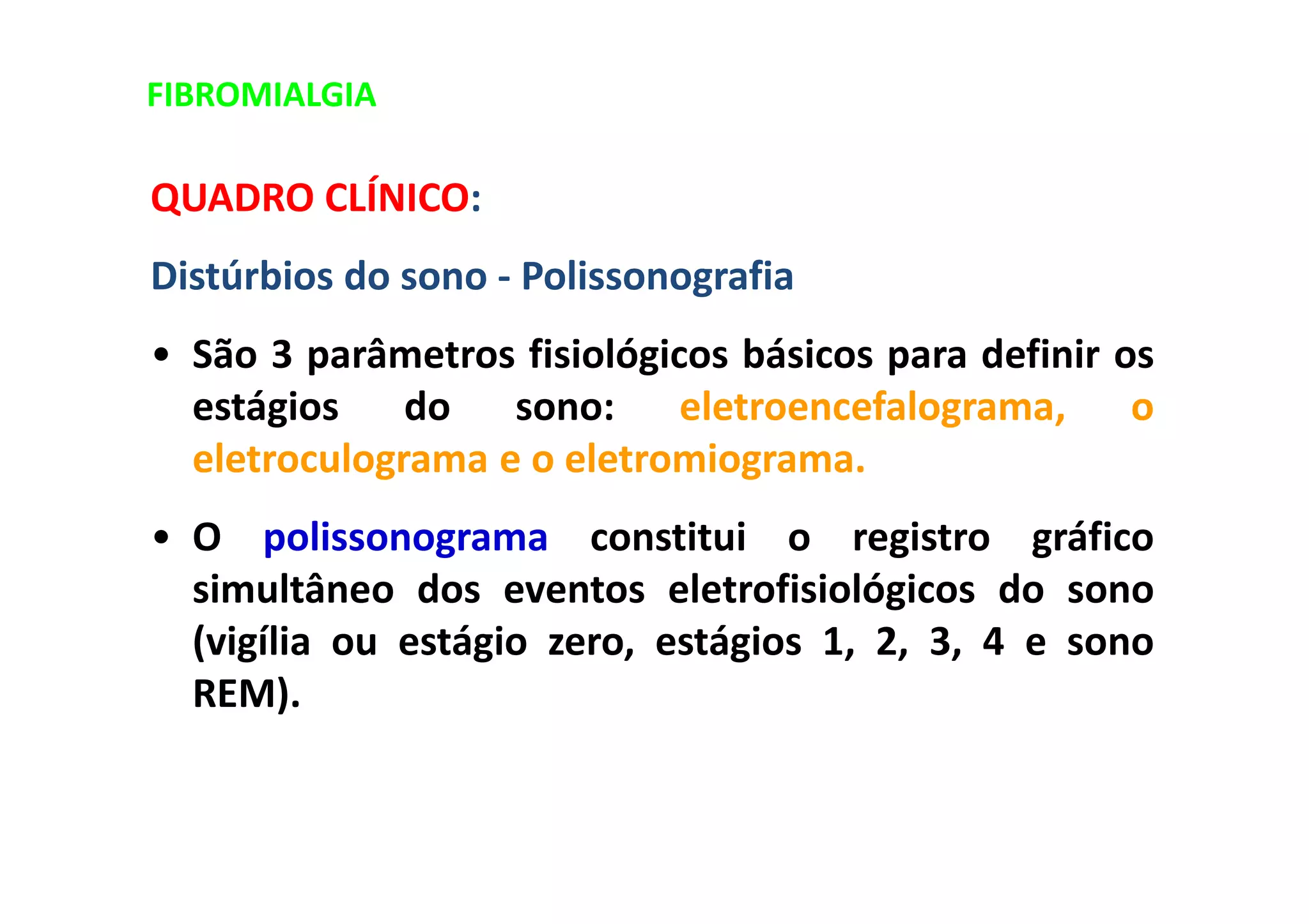 FIBROMIALGIA
QUADRO CLÍNICO:
Distúrbios do sono - Polissonografia
• São 3 parâmetros fisiológicos básicos para definir os
estágios do sono: eletroencefalograma, o
eletroculograma e o eletromiograma.
• O polissonograma constitui o registro gráfico
simultâneo dos eventos eletrofisiológicos do sono
(vigília ou estágio zero, estágios 1, 2, 3, 4 e sono
REM).
 