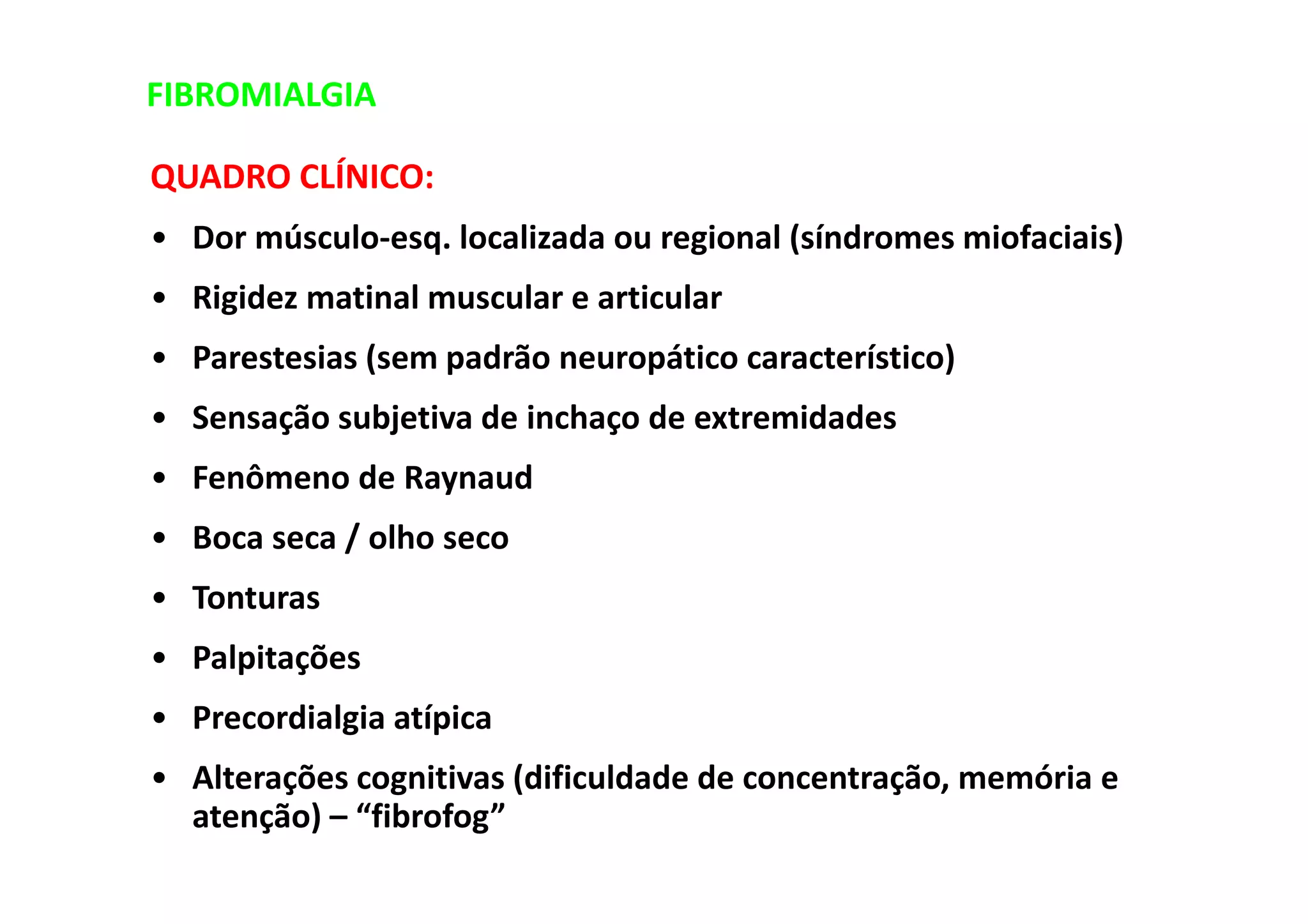 FIBROMIALGIA
QUADRO CLÍNICO:
• Dor músculo-esq. localizada ou regional (síndromes miofaciais)
• Rigidez matinal muscular e articular
• Parestesias (sem padrão neuropático característico)
• Sensação subjetiva de inchaço de extremidades
• Fenômeno de Raynaud
• Boca seca / olho seco
• Tonturas
• Palpitações
• Precordialgia atípica
• Alterações cognitivas (dificuldade de concentração, memória e
atenção) – “fibrofog”
 