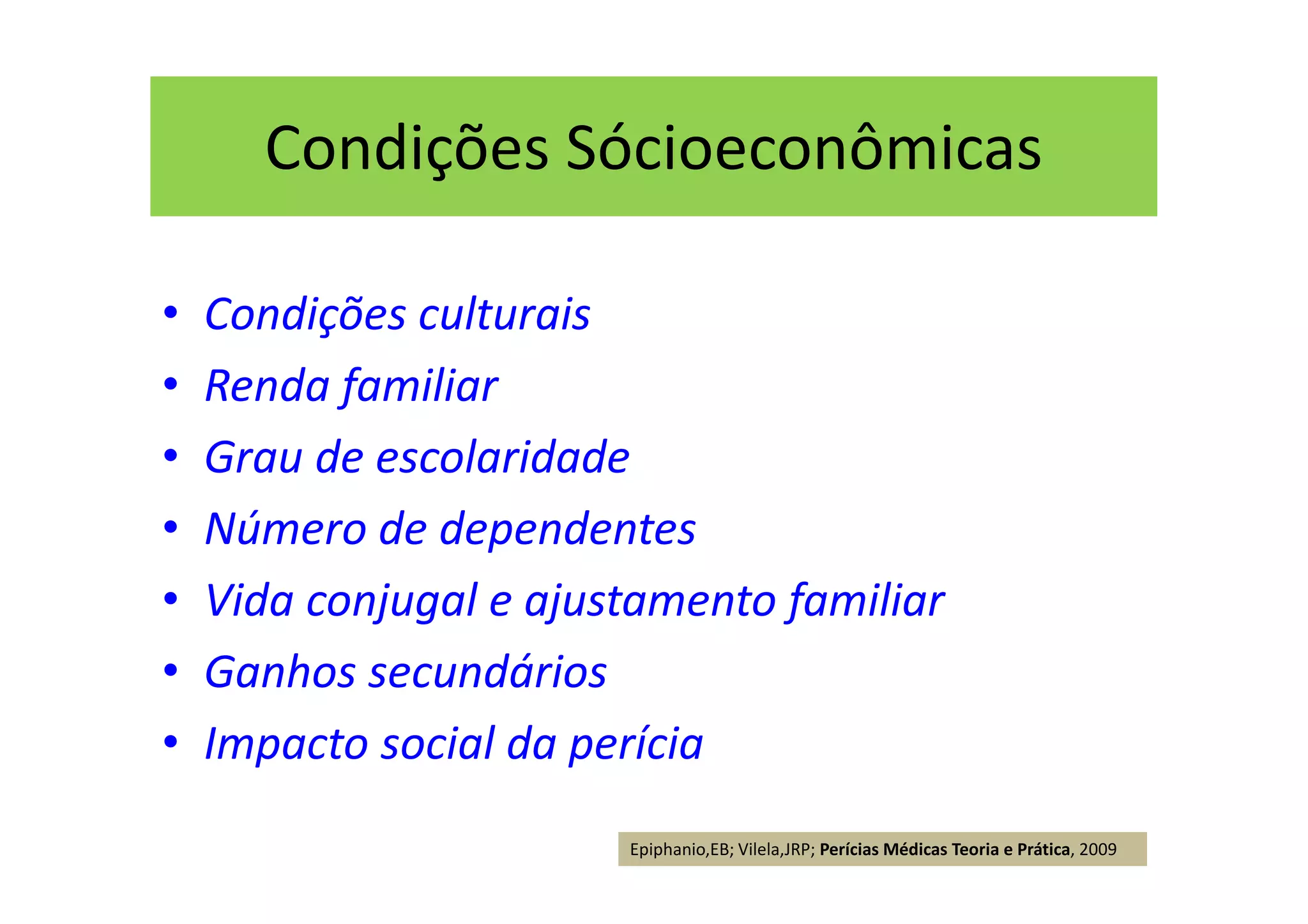 Condições Sócioeconômicas
• Condições culturais
• Renda familiar
• Grau de escolaridade
• Número de dependentes
• Vida conjugal e ajustamento familiar
• Ganhos secundários
• Impacto social da perícia
Epiphanio,EB; Vilela,JRP; Perícias Médicas Teoria e Prática, 2009
 
