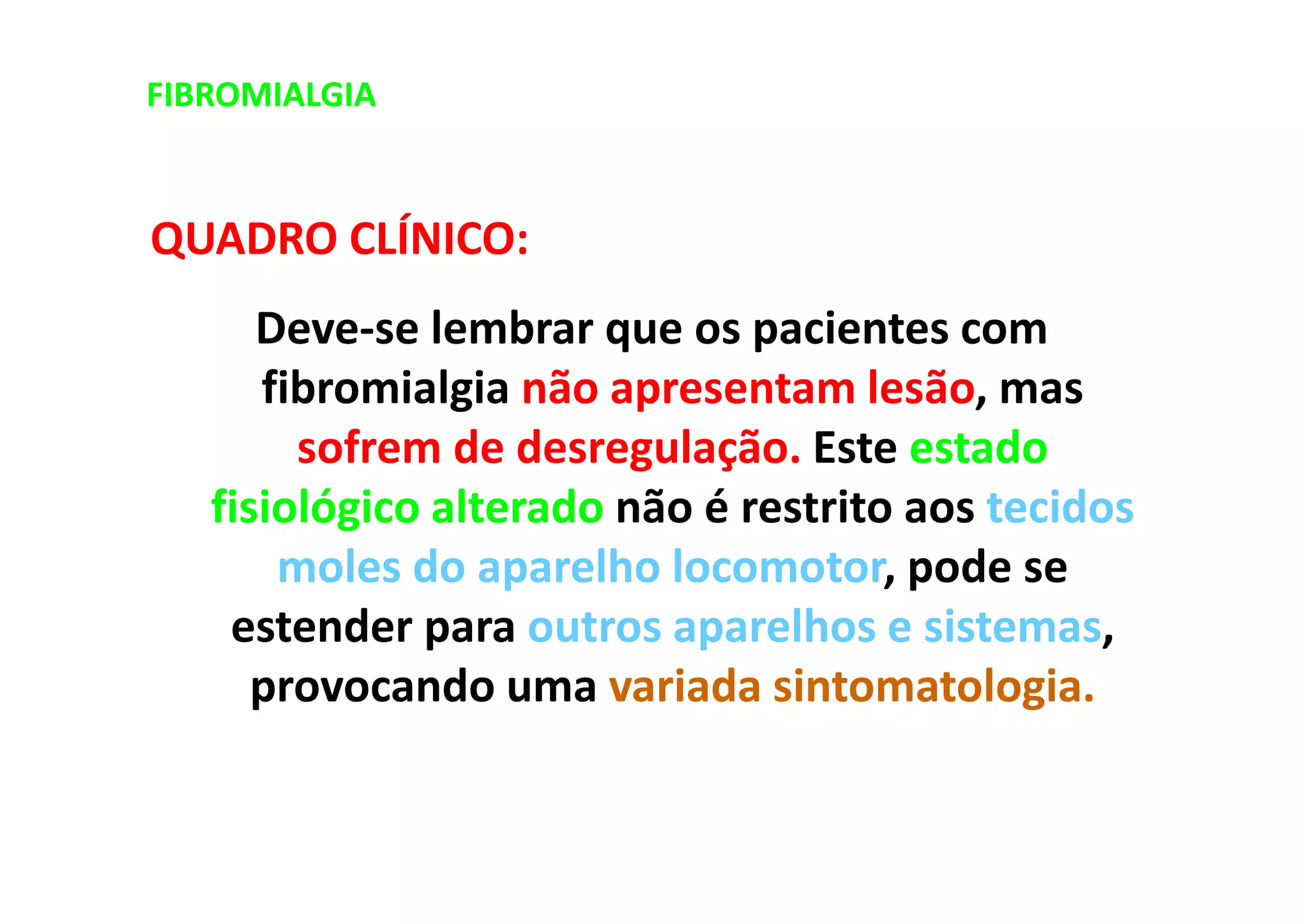 FIBROMIALGIA
QUADRO CLÍNICO:
Deve-se lembrar que os pacientes com
fibromialgia não apresentam lesão, mas
sofrem de desregulação. Este estado
fisiológico alterado não é restrito aos tecidos
moles do aparelho locomotor, pode se
estender para outros aparelhos e sistemas,
provocando uma variada sintomatologia.
 