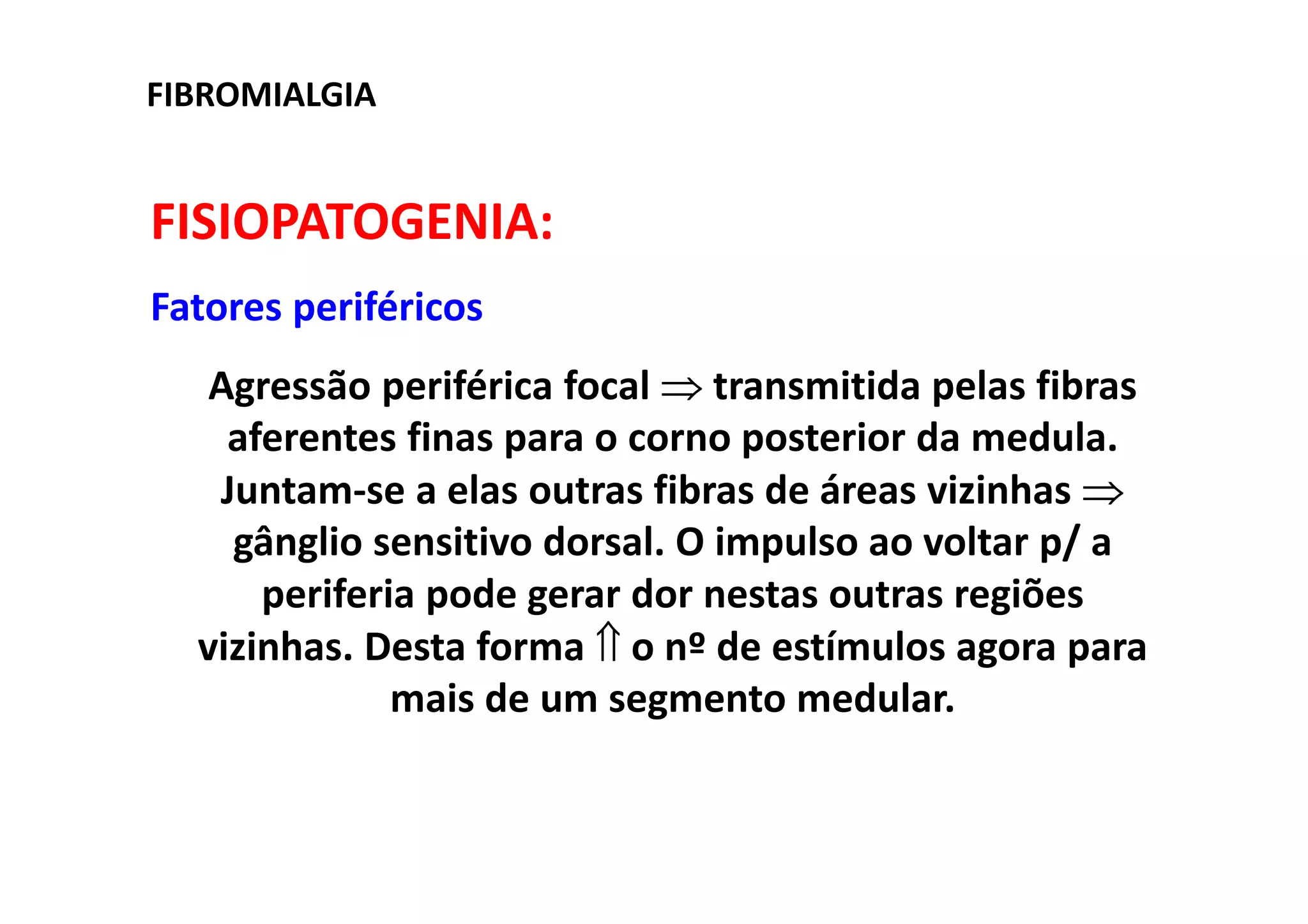 FIBROMIALGIA
FISIOPATOGENIA:
Fatores periféricos
Agressão periférica focal ⇒ transmitida pelas fibras
aferentes finas para o corno posterior da medula.
Juntam-se a elas outras fibras de áreas vizinhas ⇒
gânglio sensitivo dorsal. O impulso ao voltar p/ a
periferia pode gerar dor nestas outras regiões
vizinhas. Desta forma ⇑ o nº de estímulos agora para
mais de um segmento medular.
 