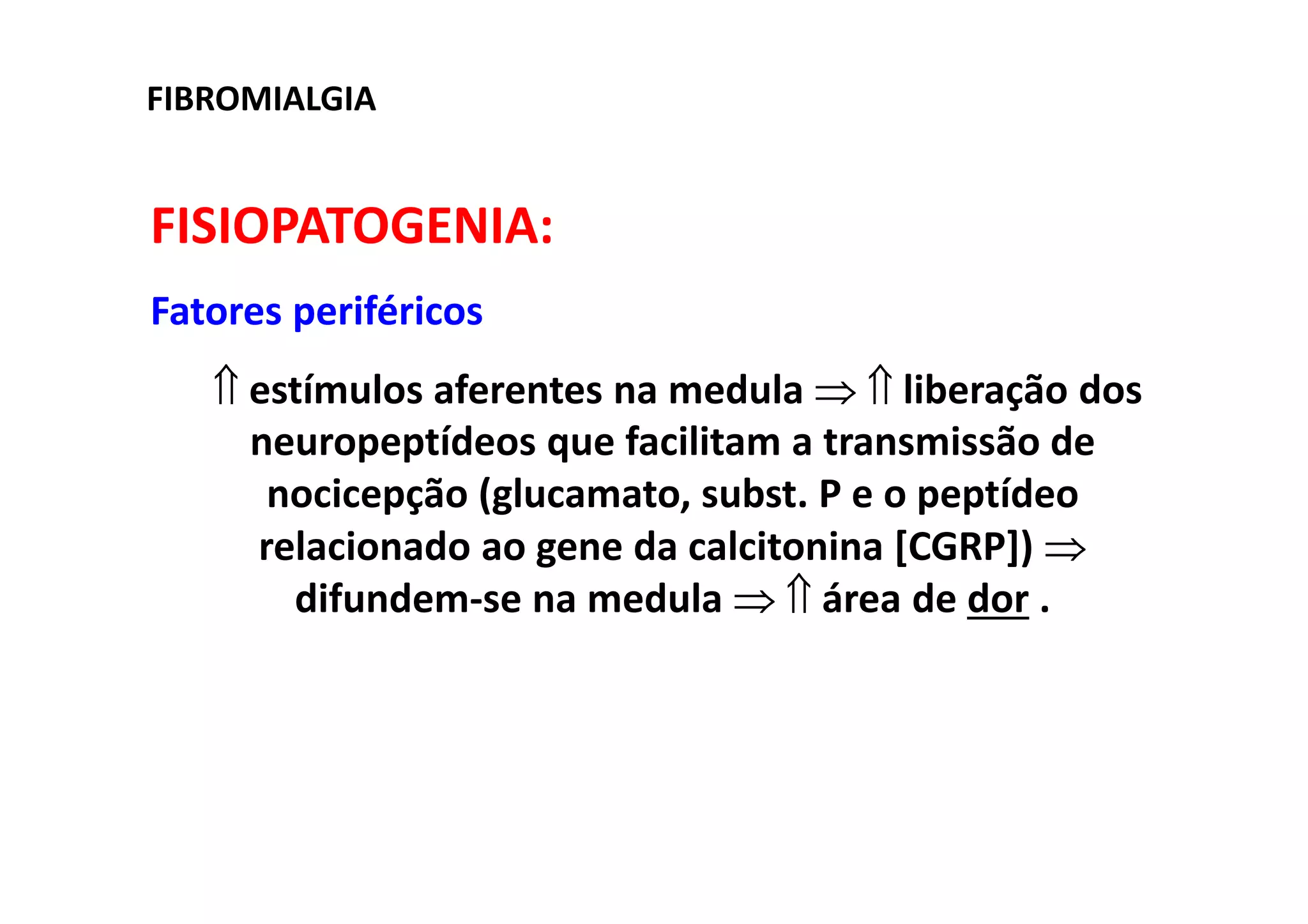 FIBROMIALGIA
FISIOPATOGENIA:
Fatores periféricos
⇑ estímulos aferentes na medula ⇒ ⇑ liberação dos
neuropeptídeos que facilitam a transmissão de
nocicepção (glucamato, subst. P e o peptídeo
relacionado ao gene da calcitonina [CGRP]) ⇒
difundem-se na medula ⇒ ⇑ área de dor .
 