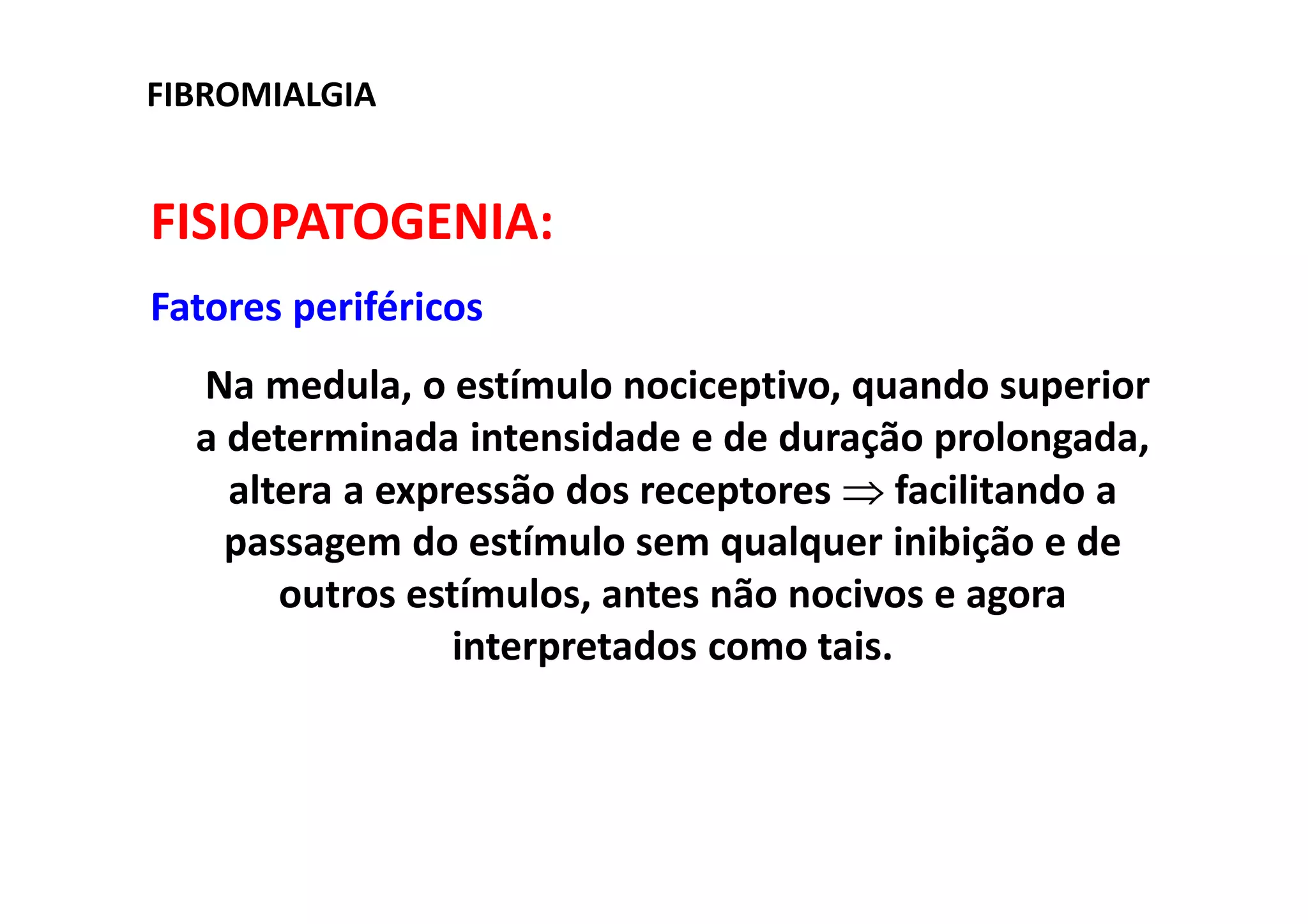 FIBROMIALGIA
FISIOPATOGENIA:
Fatores periféricos
Na medula, o estímulo nociceptivo, quando superior
a determinada intensidade e de duração prolongada,
altera a expressão dos receptores ⇒ facilitando a
passagem do estímulo sem qualquer inibição e de
outros estímulos, antes não nocivos e agora
interpretados como tais.
 