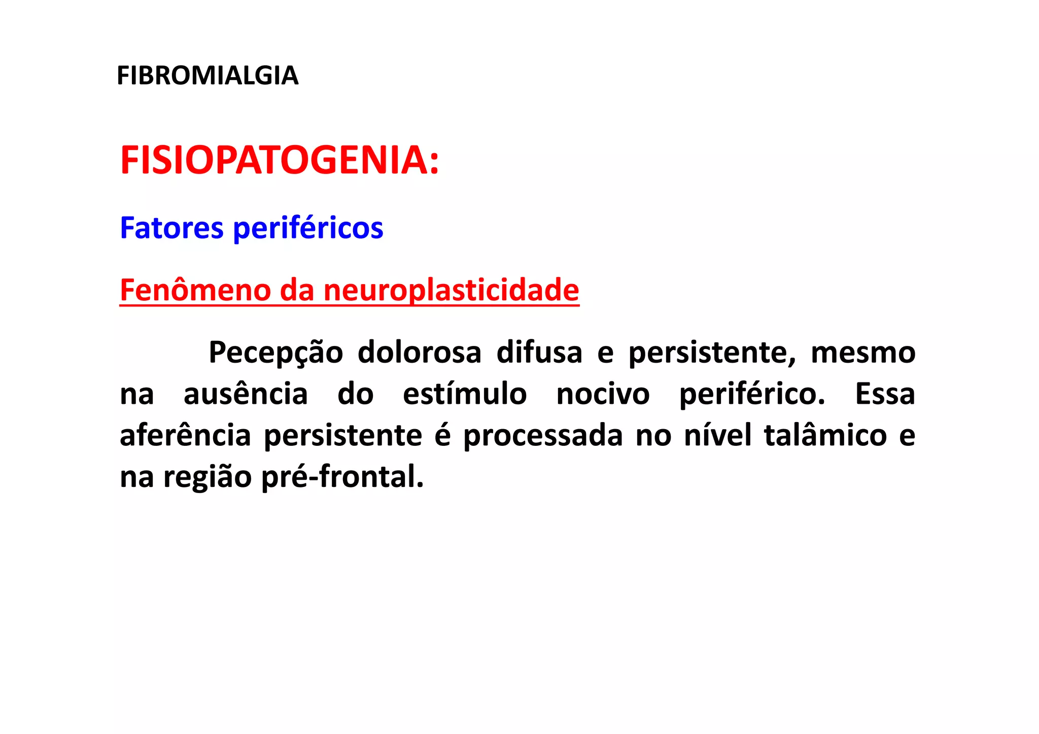 FISIOPATOGENIA:
Fatores periféricos
Fenômeno da neuroplasticidade
Pecepção dolorosa difusa e persistente, mesmo
na ausência do estímulo nocivo periférico. Essa
aferência persistente é processada no nível talâmico e
na região pré-frontal.
FIBROMIALGIA
 