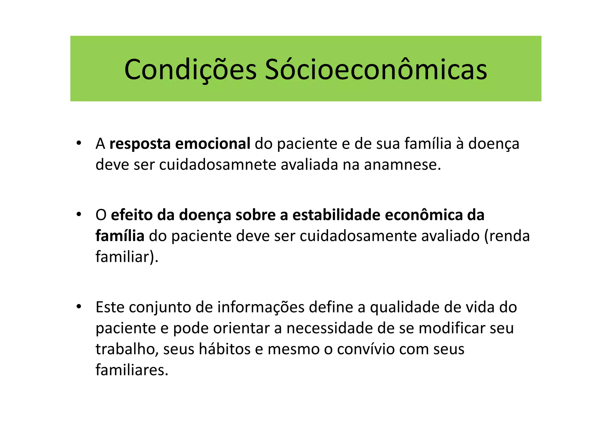 Condições Sócioeconômicas
• A resposta emocional do paciente e de sua família à doença
deve ser cuidadosamnete avaliada na anamnese.
• O efeito da doença sobre a estabilidade econômica da
família do paciente deve ser cuidadosamente avaliado (renda
familiar).
• Este conjunto de informações define a qualidade de vida do
paciente e pode orientar a necessidade de se modificar seu
trabalho, seus hábitos e mesmo o convívio com seus
familiares.
 