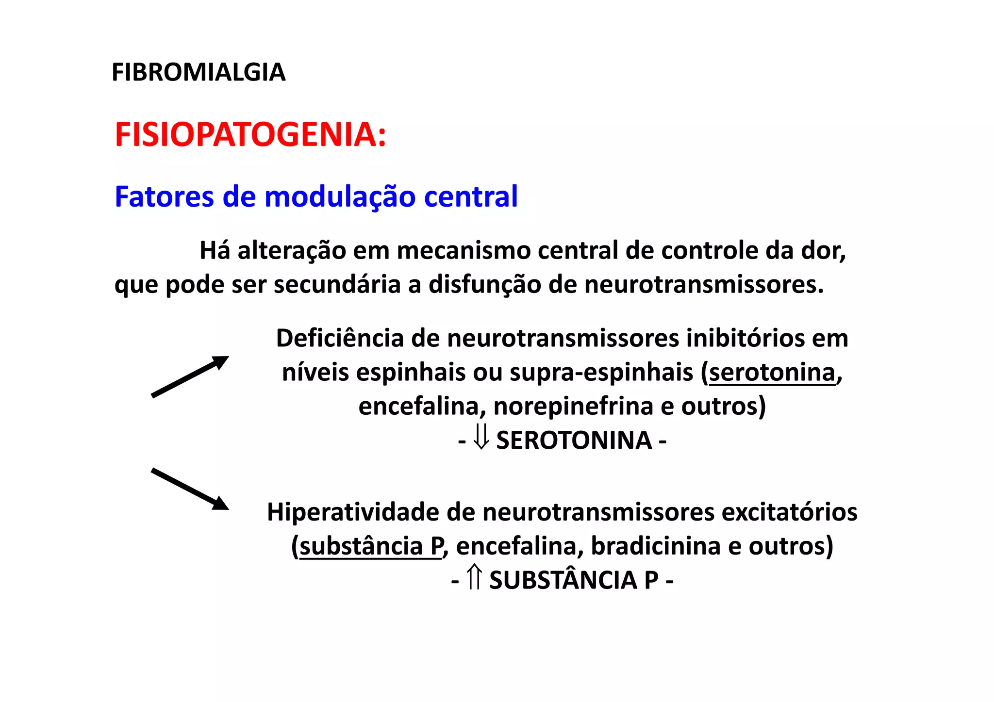 FISIOPATOGENIA:
Fatores de modulação central
Há alteração em mecanismo central de controle da dor,
que pode ser secundária a disfunção de neurotransmissores.
FIBROMIALGIA
Deficiência de neurotransmissores inibitórios em
níveis espinhais ou supra-espinhais (serotonina,
encefalina, norepinefrina e outros)
- ⇓ SEROTONINA -
Hiperatividade de neurotransmissores excitatórios
(substância P, encefalina, bradicinina e outros)
- ⇑ SUBSTÂNCIA P -
 