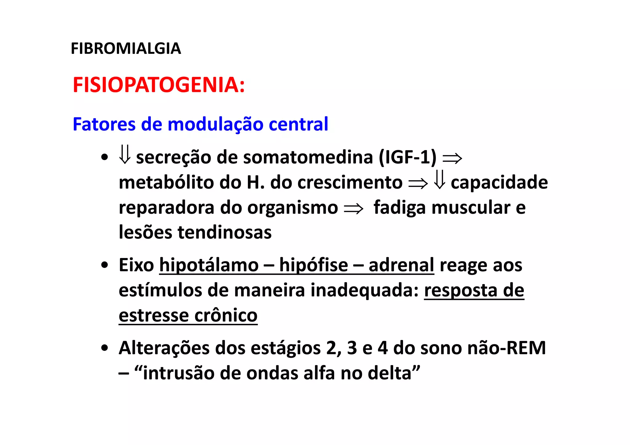FIBROMIALGIA
FISIOPATOGENIA:
Fatores de modulação central
• ⇓ secreção de somatomedina (IGF-1) ⇒
metabólito do H. do crescimento ⇒ ⇓ capacidade
reparadora do organismo ⇒ fadiga muscular e
lesões tendinosas
• Eixo hipotálamo – hipófise – adrenal reage aos
estímulos de maneira inadequada: resposta de
estresse crônico
• Alterações dos estágios 2, 3 e 4 do sono não-REM
– “intrusão de ondas alfa no delta”
 
