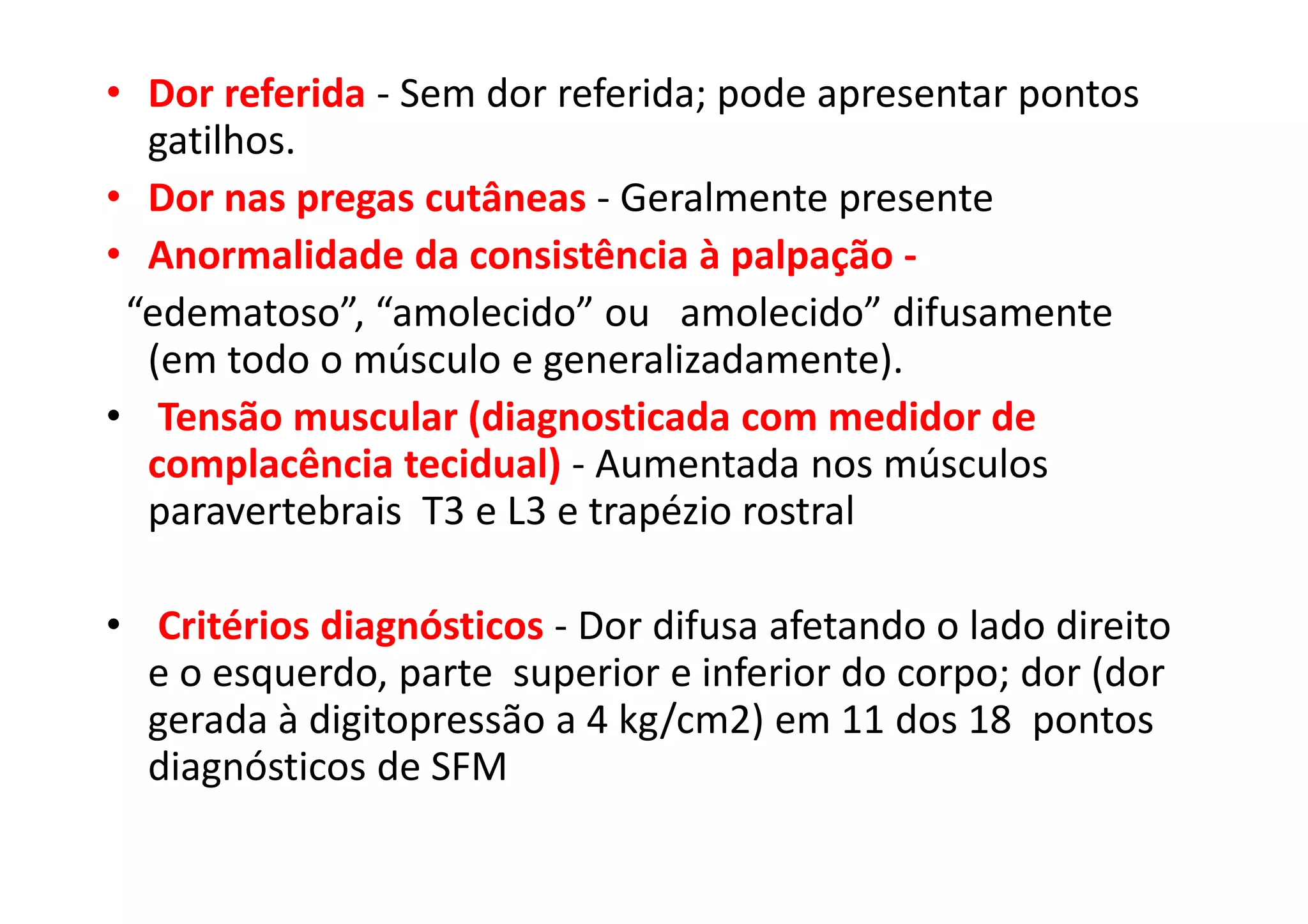 • Dor referida - Sem dor referida; pode apresentar pontos
gatilhos.
• Dor nas pregas cutâneas - Geralmente presente
• Anormalidade da consistência à palpação -
“edematoso”, “amolecido” ou amolecido” difusamente
(em todo o músculo e generalizadamente).
• Tensão muscular (diagnosticada com medidor de
complacência tecidual) - Aumentada nos músculos
paravertebrais T3 e L3 e trapézio rostral
• Critérios diagnósticos - Dor difusa afetando o lado direito
e o esquerdo, parte superior e inferior do corpo; dor (dor
gerada à digitopressão a 4 kg/cm2) em 11 dos 18 pontos
diagnósticos de SFM
 