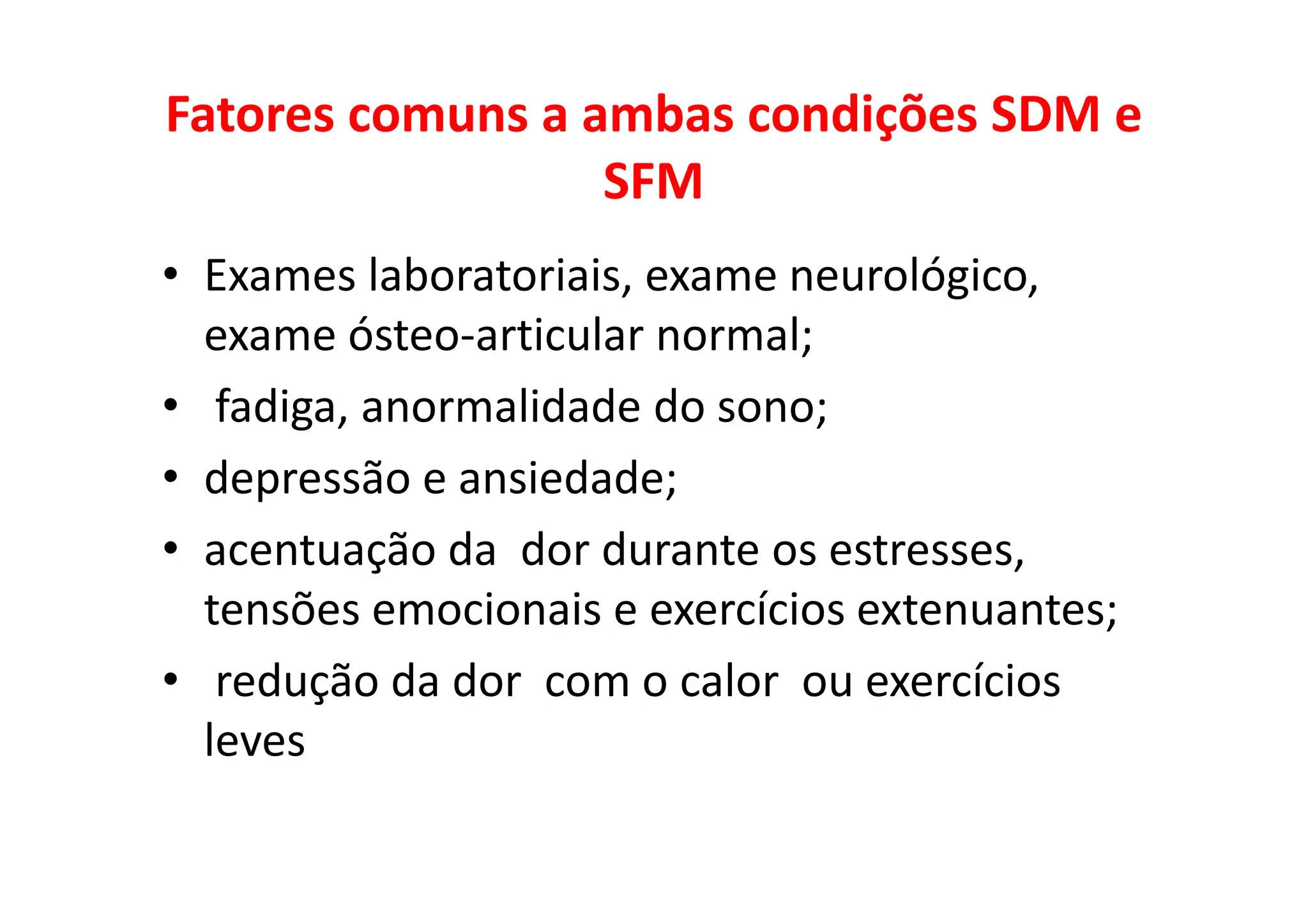 Fatores comuns a ambas condições SDM e
SFM
• Exames laboratoriais, exame neurológico,
exame ósteo-articular normal;
• fadiga, anormalidade do sono;
• depressão e ansiedade;
• acentuação da dor durante os estresses,
tensões emocionais e exercícios extenuantes;
• redução da dor com o calor ou exercícios
leves
 
