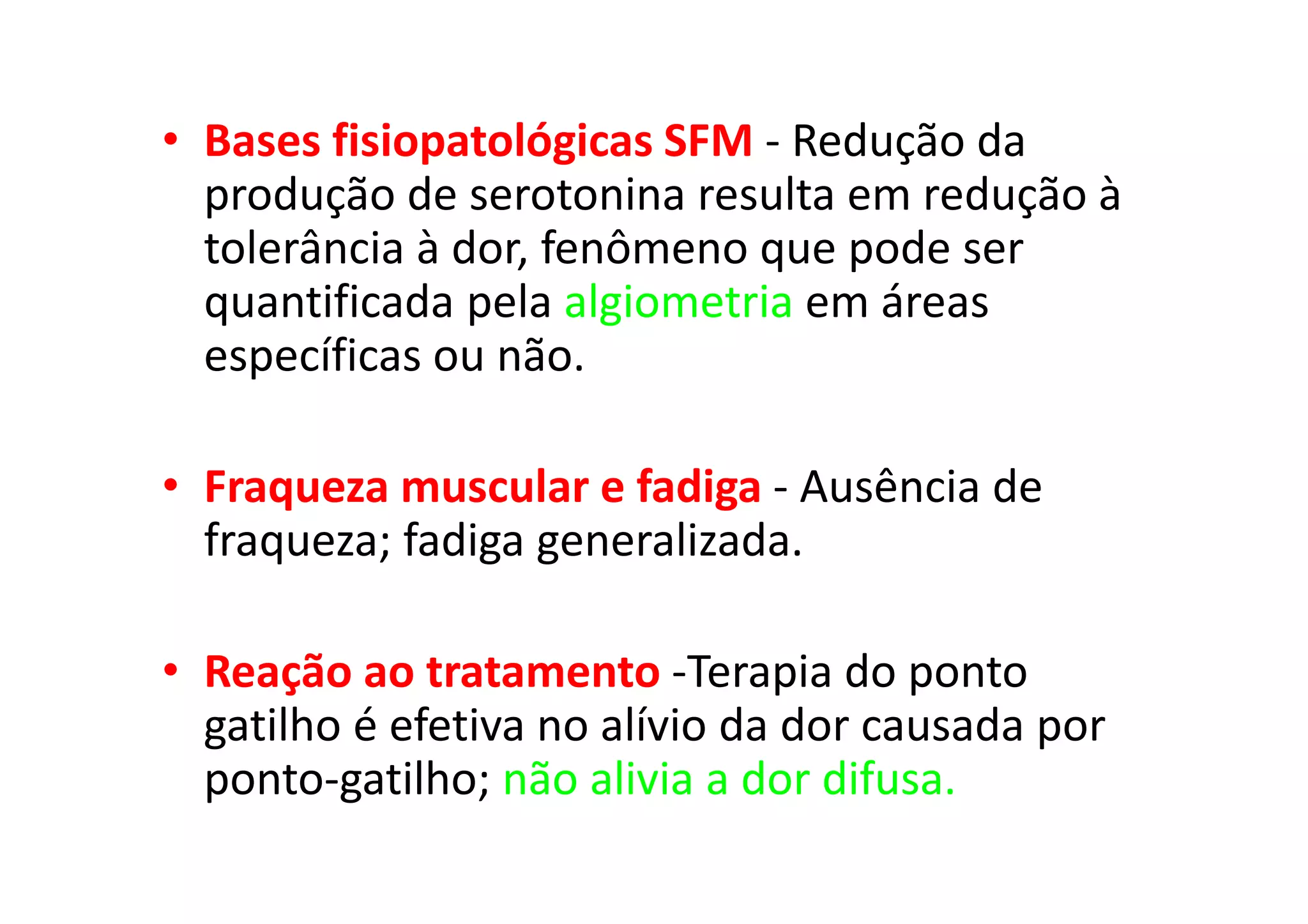 • Bases fisiopatológicas SFM - Redução da
produção de serotonina resulta em redução à
tolerância à dor, fenômeno que pode ser
quantificada pela algiometria em áreas
específicas ou não.
• Fraqueza muscular e fadiga - Ausência de
fraqueza; fadiga generalizada.
• Reação ao tratamento -Terapia do ponto
gatilho é efetiva no alívio da dor causada por
ponto-gatilho; não alivia a dor difusa.
 