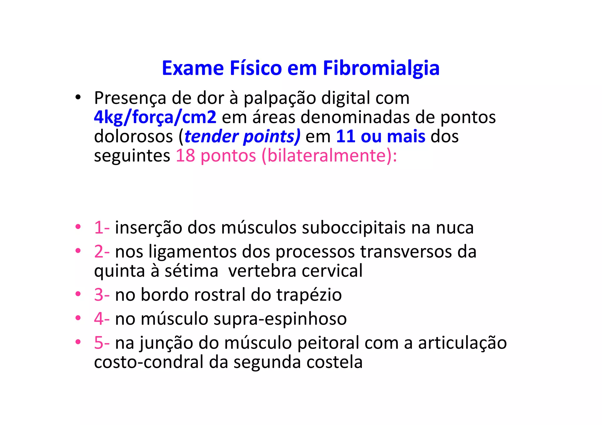 Exame Físico em Fibromialgia
• Presença de dor à palpação digital com
4kg/força/cm2 em áreas denominadas de pontos
dolorosos (tender points) em 11 ou mais dos
seguintes 18 pontos (bilateralmente):
• 1- inserção dos músculos suboccipitais na nuca
• 2- nos ligamentos dos processos transversos da
quinta à sétima vertebra cervical
• 3- no bordo rostral do trapézio
• 4- no músculo supra-espinhoso
• 5- na junção do músculo peitoral com a articulação
costo-condral da segunda costela
 