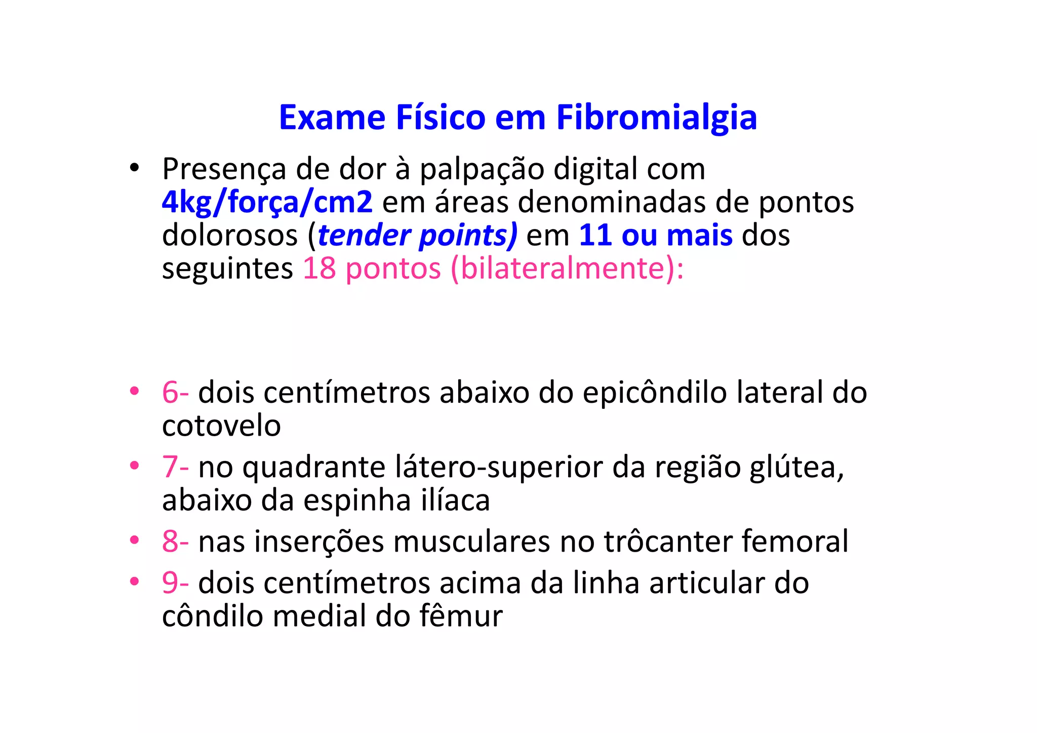Exame Físico em Fibromialgia
• Presença de dor à palpação digital com
4kg/força/cm2 em áreas denominadas de pontos
dolorosos (tender points) em 11 ou mais dos
seguintes 18 pontos (bilateralmente):
• 6- dois centímetros abaixo do epicôndilo lateral do
cotovelo
• 7- no quadrante látero-superior da região glútea,
abaixo da espinha ilíaca
• 8- nas inserções musculares no trôcanter femoral
• 9- dois centímetros acima da linha articular do
côndilo medial do fêmur
 