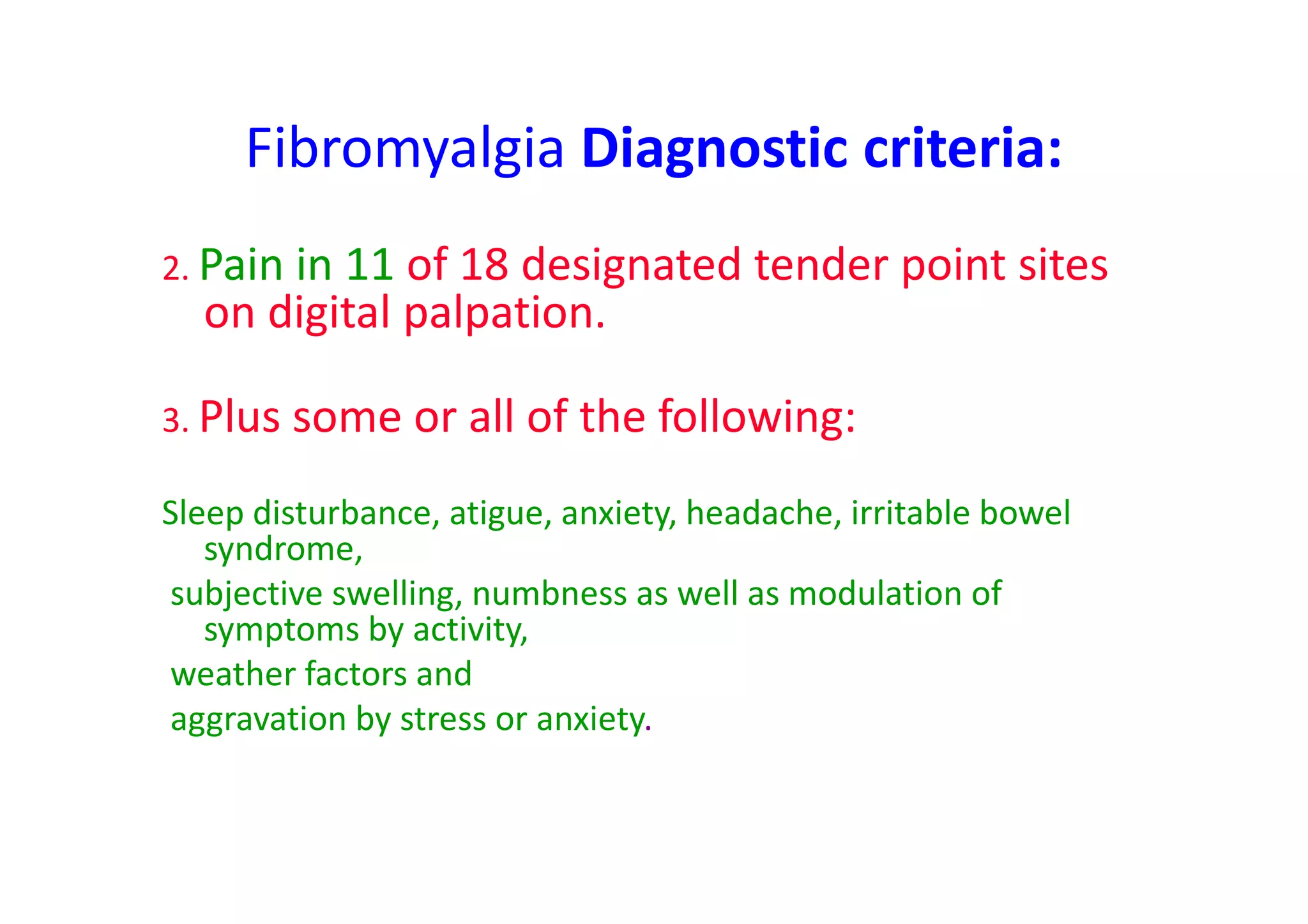 Fibromyalgia Diagnostic criteria:
2. Pain in 11 of 18 designated tender point sites
on digital palpation.
3. Plus some or all of the following:
Sleep disturbance, atigue, anxiety, headache, irritable bowel
syndrome,
subjective swelling, numbness as well as modulation of
symptoms by activity,
weather factors and
aggravation by stress or anxiety.
 