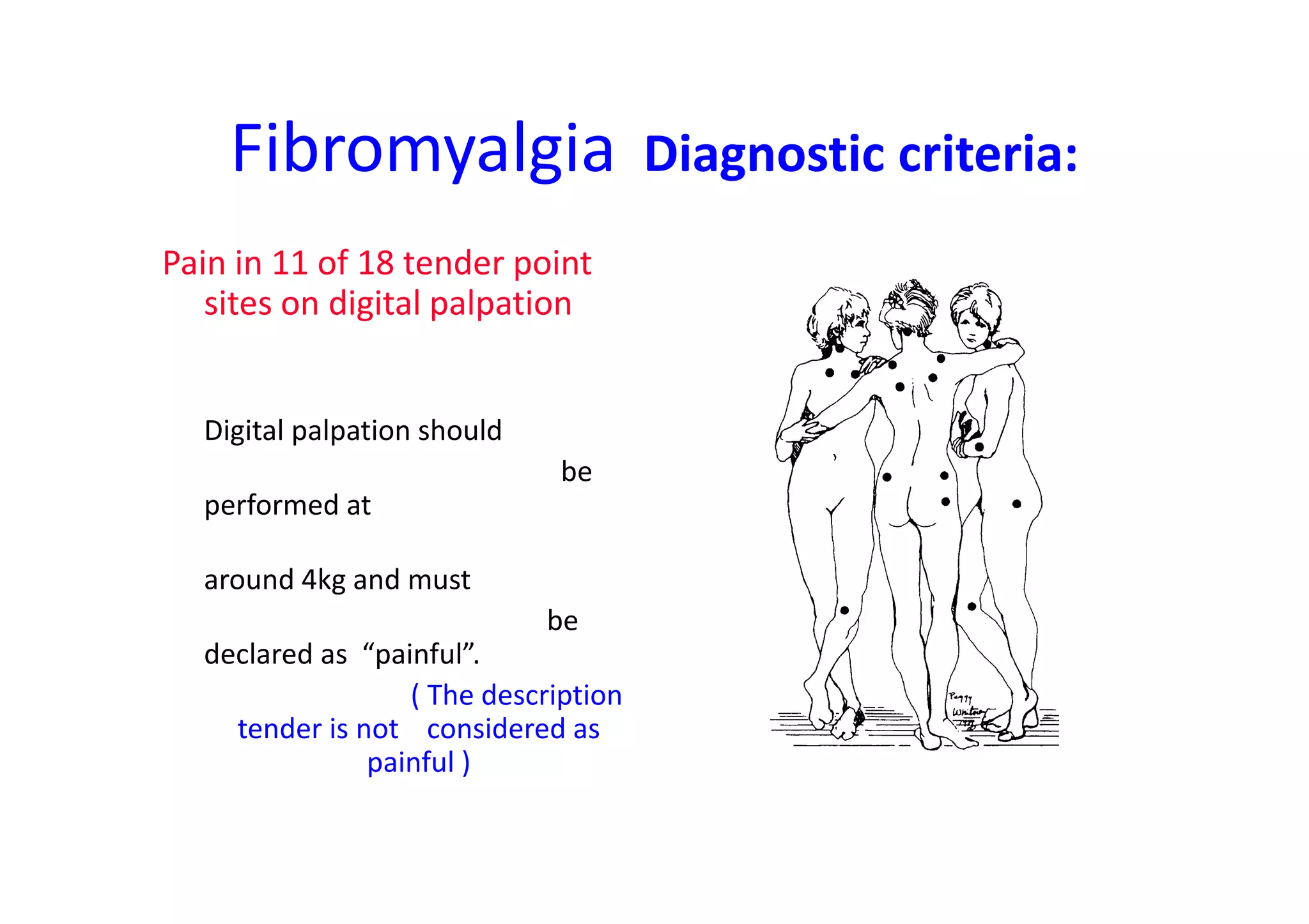 Fibromyalgia Diagnostic criteria:
Pain in 11 of 18 tender point
sites on digital palpation
Digital palpation should
be
performed at
around 4kg and must
be
declared as “painful”.
( The description
tender is not considered as
painful )
 