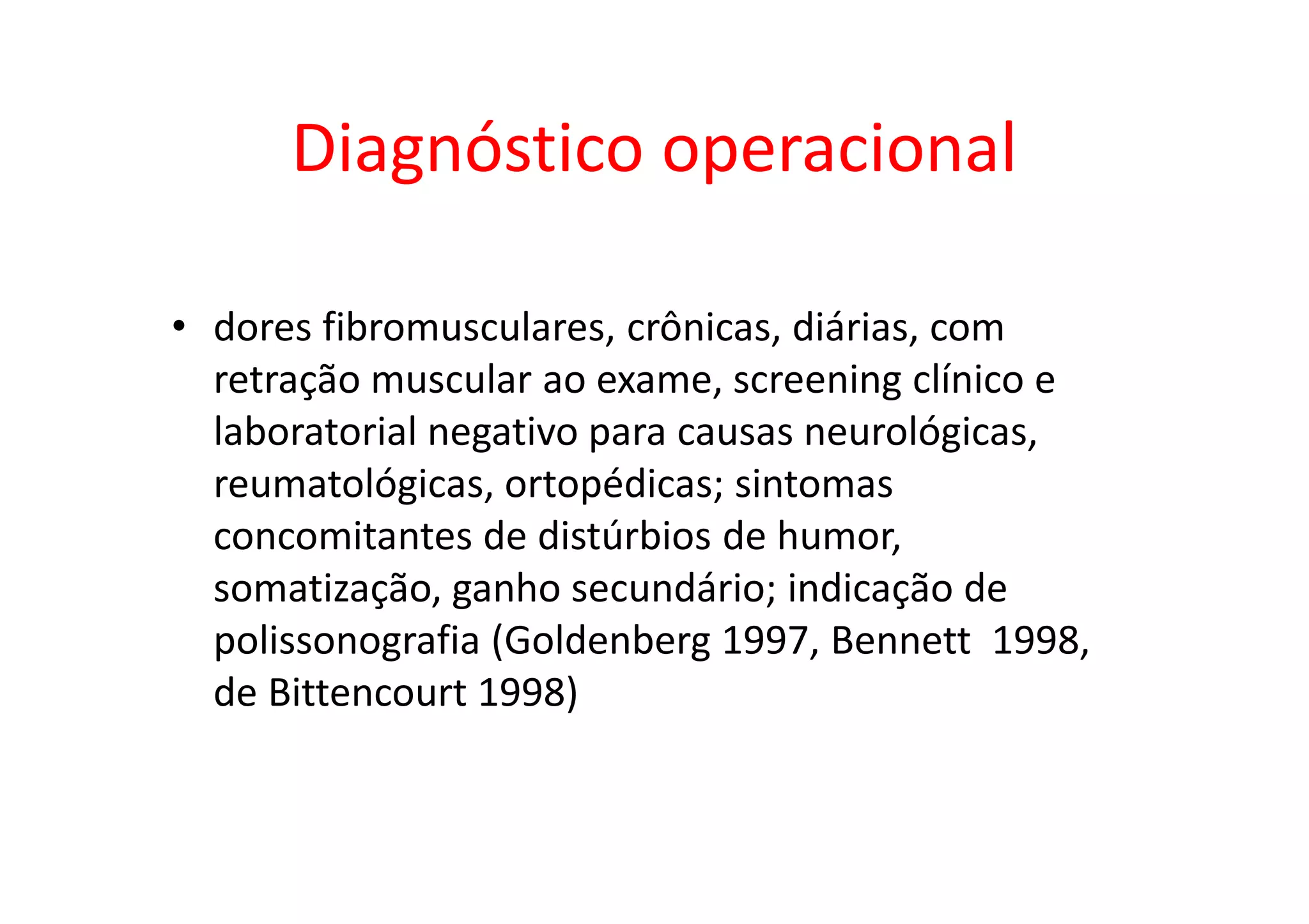 Diagnóstico operacional
• dores fibromusculares, crônicas, diárias, com
retração muscular ao exame, screening clínico e
laboratorial negativo para causas neurológicas,
reumatológicas, ortopédicas; sintomas
concomitantes de distúrbios de humor,
somatização, ganho secundário; indicação de
polissonografia (Goldenberg 1997, Bennett 1998,
de Bittencourt 1998)
 