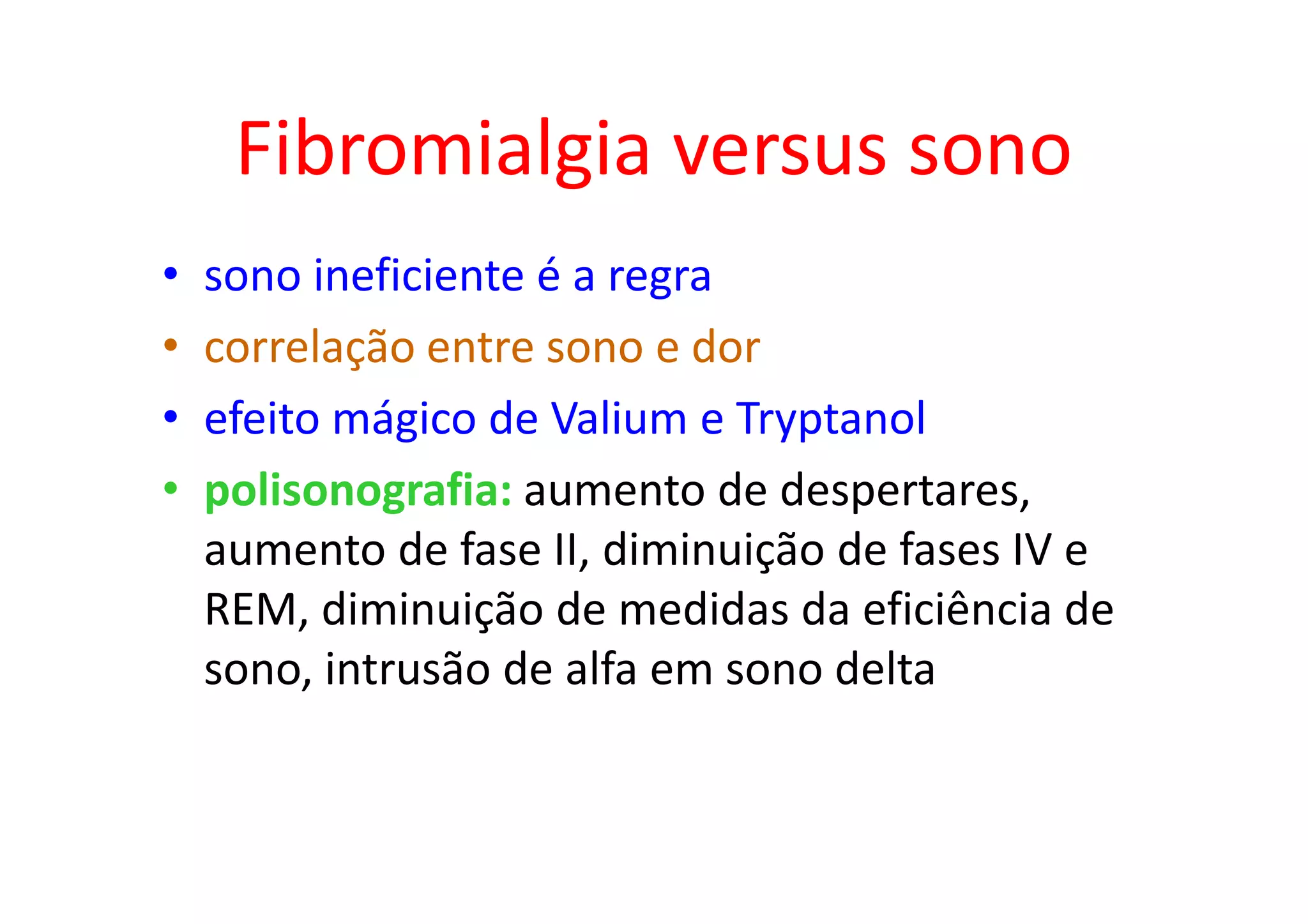 Fibromialgia versus sono
• sono ineficiente é a regra
• correlação entre sono e dor
• efeito mágico de Valium e Tryptanol
• polisonografia: aumento de despertares,
aumento de fase II, diminuição de fases IV e
REM, diminuição de medidas da eficiência de
sono, intrusão de alfa em sono delta
 